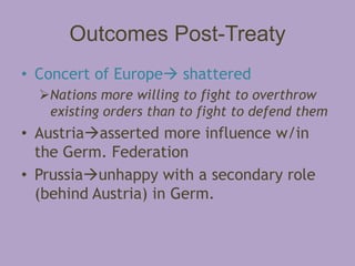 Outcomes Post-Treaty
• Concert of Europe shattered
  Nations more willing to fight to overthrow
   existing orders than to fight to defend them
• Austriaasserted more influence w/in
  the Germ. Federation
• Prussiaunhappy with a secondary role
  (behind Austria) in Germ.
 