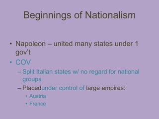 Beginnings of Nationalism

• Napoleon – united many states under 1
  gov’t
• COV
  – Split Italian states w/ no regard for national
    groups
  – Placedunder control of large empires:
     • Austria
     • France
 