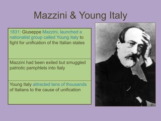Mazzini & Young Italy
1831: Giuseppe Mazzini, launched a
nationalist group called Young Italy to
fight for unification of the Italian states



Mazzini had been exiled but smuggled
patriotic pamphlets into Italy


Young Italy attracted tens of thousands
of Italians to the cause of unification
 