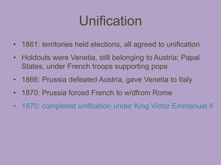 Unification
• 1861: territories held elections, all agreed to unification
• Holdouts were Venetia, still belonging to Austria; Papal
  States, under French troops supporting pope
• 1866: Prussia defeated Austria, gave Venetia to Italy
• 1870: Prussia forced French to w/dfrom Rome
• 1870: completed unification under King Victor Emmanuel II
 