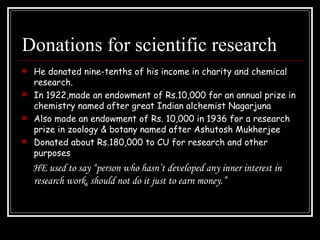 Donations for scientific research He donated nine-tenths of his income in charity and chemical research. In 1922,made an endowment of Rs.10,000 for an annual prize in chemistry named after great Indian alchemist Nagarjuna Also made an endowment of Rs. 10,000 in 1936 for a research prize in zoology & botany named after Ashutosh Mukherjee Donated about Rs.180,000 to CU for research and other purposes HE used to say “person who hasn’t developed any inner interest in research work, should not do it just to earn money.” 