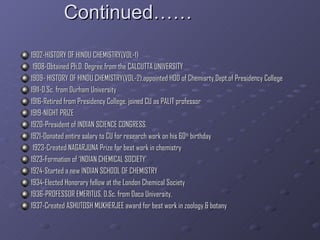 Continued…… 1902-HISTORY OF HINDU CHEMISTRY(VOL-1) 1908-Obtained Ph.D. Degree from the CALCUTTA UNIVERSITY  1909- HISTORY OF HINDU CHEMISTRY(VOL-2),appointed HOD of Chemisrty Dept.of Presidency College 1911-D.Sc. from Durham University 1916-Retired from Presidency College, joined CU as PALIT professor 1919-NIGHT PRIZE 1920-President of INDIAN SCIENCE CONGRESS. 1921-Donated entire salary to CU for research work on his 60 th  birthday 1923-Created NAGARJUNA Prize for best work in chemistry 1923-Formation of ‘INDIAN CHEMICAL SOCIETY’ 1924-Started a new INDIAN SCHOOL OF CHEMISTRY 1934-Elected Honorary fellow at the London Chemical Society 1936-PROFESSOR EMERITUS, D.Sc. from Daca University, 1937-Created ASHUTOSH MUKHERJEE award for best work in zoology & botany 