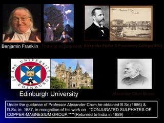 Alexander Pedler & Presidency College(1882) The kite experiment Alexander Crum Brown Benjamin Franklin Edinburgh University Under the guidance of Professor Alexander Crum,he obtained B.Sc.(1886) & D.Sc. in  1887, in recognition of his work on  “CONJUGATED SULPHATES OF COPPER-MAGNESIUM GROUP.”***(Returned to India in 1889) 