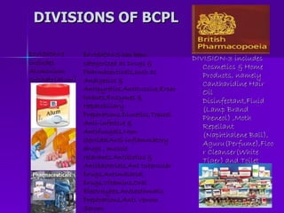 DIVISIONS OF BCPL DIVISION-3 includes Cosmetics & Home Products, namely Cantharidine Hair Oil Disinfectant,Fluid (Lamp Brand Pheneol) ,Moth Repellant (Naphthalene Ball), Aguru(Perfume),Floor Cleanser(White Tiger) and Toilet Cleaner (Klin Toilet)  DIVISION-1 includes Aluminium sulphate(Alum) DIVISION-2 has been categorized as Drugs & Pharmaceuticals,such as Analgesics & Antipyretics,Antitussive,Expectorants,Enzymes & Hepatobiliary Preparations,Diuretics,Topical Anti-infective & Antifungals,Non-steroidalAnti-inflammatory drugs , muscle relaxants,Antibiotics & Antibacterials,Ant tubercular Drugs,Antimalarial Drugs,Vitamins,Oral Electrolytes,Antiasthmatic Preparations,Anti Venom Serum 