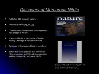 Discovery of Mercurous Nitrite Published 120 research papers Mercurous Nitrite [Hg 2 (NO 2 ) 2 ] “ The discovery of mercurous nitrite opened a new chapter in my life” It was published in the Journal of Asiatic Society Of Bengal & noticed by Nature. Synthesis of Ammonium Nitrite in pure form. Before this it was believed that ammonium nitrite undergoes fast thermal decomposition yielding nitrogen(N 2 ) and water (H 2 O). NATURE JOURNAL OF THE ASIATIC SOCIETY OF BENGAL 