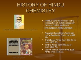 HISTORY OF HINDU CHEMISTRY “ Hindus were the frontiers in the introduction of metallic,especially mercury related medicines” Four stages in Hindu Chemistry Ayurvedic Period from Vedic Age or Pre-Buddhistic Era to circa 800 AD. Transitional Period from 800 AD to circa 1100 AD. Tantric Period from 800 AD to circa 1300 AD. Latro-Chemical Period from 1300 AD to circa 1550 AD.  (FATHER OF THE BENGALI NATION) (1902 & 1909) 