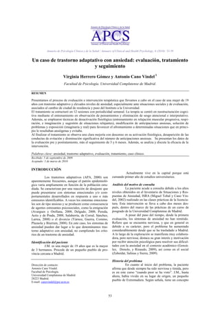 53
Anuario de Psicología Clínica y de la Salud / Annuary of Clinical and Health Psychology, 6 (2010): 53-59
Un caso de trastorno adaptativo con ansiedad: evaluación, tratamiento
y seguimiento
Virginia Herrero Gómez y Antonio Cano Vindel 1
Facultad de Psicología. Universidad Complutense de Madrid.
RESUMEN
Presentamos el proceso de evaluación e intervención terapéutica que llevamos a cabo en el caso de una mujer de 19
años con trastorno adaptativo y elevados niveles de ansiedad, especialmente ante situaciones sociales y de evaluación,
asociados al cambio de ciudad de residencia y paso del Instituto a la Universidad.
El tratamiento se estructuró en 12 sesiones con periodicidad semanal. La terapia se centró en reestructuración cogni-
tiva mediante el entrenamiento en observación de pensamientos y eliminación de sesgo atencional e interpretativo.
Además, se emplearon técnicas de desactivación fisiológica (entrenamiento en relajación muscular progresiva, respi-
ración, e imaginación y sugestión de situaciones relajantes), modificación de anticipaciones ansiosas, solución de
problemas y exposición (imaginaria y real) para favorecer el afrontamiento a determinadas situaciones que en princi-
pio le resultaban ansiógenas y evitaba.
Al finalizar el tratamiento se observa una clara mejoría con descenso en su activación fisiológica, desaparición de las
conductas de evitación y disminución significativa del número de anticipaciones ansiosas. Se presentan los datos de
la evaluación pre y postratamiento, más el seguimiento de 3 y 6 meses. Además, se analiza y discute la eficacia de la
intervención.
Palabras clave: ansiedad, trastorno adaptativo, evaluación, tratamiento, caso clínico.
Recibido: 5 de septiembre de 2009
Aceptado: 1 de marzo de 2010
INTRODUCCIÓN
Los trastornos adaptativos (APA, 2000) son
aparentemente frecuentes, aunque el patrón epidemioló-
gico varía ampliamente en función de la población estu-
diada. Se caracterizan por una reacción de desajuste que
puede presentarse con síntomas emocionales y/o com-
portamentales desarrollados en respuesta a uno o más
estresores identificables. A veces los síntomas emociona-
les son de tipo ansioso y se producen como consecuencia
de agentes estresantes psicosociales, como la emigración
(Avargues y Orellana, 2008; Delgado, 2008; Pereda,
Actis y de Prada, 2008; Salaberría, de Corral, Sánchez,
Larrea, 2008) o el divorcio (Yárnoz, Guerra, Comino,
Plazaola y Biurrum, 2008). En este caso, los síntomas de
ansiedad pueden dar lugar a lo que denominamos tras-
torno adaptativo con ansiedad, no cumpliendo los crite-
rios de un trastorno de ansiedad.
Identificación del paciente
J.M. es una mujer de 19 años que es la mayor
de 3 hermanos. Procede de un pequeño pueblo de pro-
vincia cercana a Madrid.
Dirección de contacto:
Antonio Cano Vindel.
Facultad de Psicología.
Universidad Complutense de Madrid.
28223 Madrid.
E-mail: canovindel@psi.ucm.es
Actualmente vive en la capital porque está
cursando primer año de estudios universitarios.
Análisis del motivo de consulta
La paciente acude a consulta debido a los altos
niveles obtenidos en el Inventario de Situaciones y Res-
puestas de Ansiedad, ISRA (Miguel Tobal y Cano Vin-
del, 2002) realizado en las clases prácticas de la licencia-
tura. Esta intervención se lleva a cabo dos meses des-
pués, dentro del marco de las prácticas de un curso de
posgrado de la Universidad Complutense de Madrid.
A pesar del paso del tiempo, desde la primera
evaluación, los síntomas de ansiedad no han remitido.
Refiere que se encuentra nerviosa, y que en general es
debido a su carácter, pero el problema ha aumentado
considerablemente desde que se ha trasladado a Madrid.
A lo largo de la exploración se manifiesta muy colabora-
dora, pero nerviosa; destaca su gran interés y motivación
por recibir atención psicológica para resolver sus dificul-
tades con la ansiedad en el contexto académico (Gonzá-
lez, Donolo, y Rinaudo, 2009), así como en el social
(Zubeidat, Salinas y Sierra, 2009).
Historia del problema
En cuanto al inicio del problema, la paciente
afirma que desde siempre ha sido nerviosa y tímida, pero
es en este curso ―cuando peor se ha visto‖. J.M., hasta
ahora, había vivido en su lugar de origen, un pequeño
pueblo de Extremadura. Según señala, tiene un concepto
 