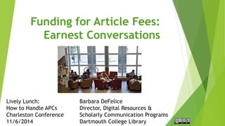 Funding for Article Fees:
Earnest Conversations
Barbara DeFelice
Director, Digital Resources &
Scholarly Communication Programs
Dartmouth College Library
Lively Lunch:
How to Handle APCs
Charleston Conference
11/6/2014
 