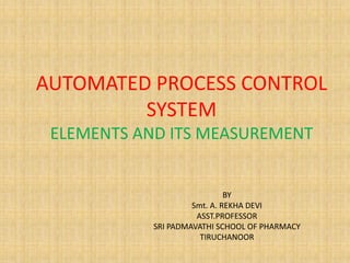 AUTOMATED PROCESS CONTROL
SYSTEM
ELEMENTS AND ITS MEASUREMENT
BY
Smt. A. REKHA DEVI
ASST.PROFESSOR
SRI PADMAVATHI SCHOOL OF PHARMACY
TIRUCHANOOR
 