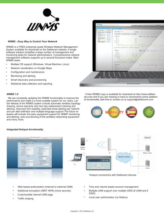 WNMS - Easy Way to Control Your Network

WNMS is a FREE enterprise grade Wireless Network Management
System available for download on the Deliberant website. A single
software solution simplifies a large number of management and
monitoring tasks for network administrators. Comprehensive network
management software supports up to several thousand nodes. Main
WNMS tasks:
•	     Multiple OS support (Windows, Virtual Machine, Linux)
•	     Network visualization on Google Maps
•	     Configuration and maintenance
•	     Monitoring and alerting
•	     Smart discovery and provisioning
•	     Statistical data collection and reporting



WNMS 1.0                                                                         A free WNMS copy is available for download at http://www.deliber-
                                                                                ant.com and if you are missing or have to recommend some addition-
  We are constantly updating the WNMS functionality to improve the
                                                                                al functionality, feel free to contact us at support@deliberant.com.
performance and make it a more suitable system for our users. Lat-
est release of the WNMS system include automatic wireless topology
drawing, device warranty and next day replacement tracking and
alerting, improved GUI usability, extended email alerting per network
and per alert definition and multiple language support.The future re-
leases will include 3rd party equipment support for SNMP monitoring
and alerting, auto provisioning of the wireless networking equipment
and many more.



Integrated Hotspot functionality




                                                                                       Hotspot connectivity with Deliberant devices



        •	   Web based authorization (internal or external UAM)                 •	     Time and volume based account management
        •	   Additional encryption (WEP, WPA) (more security)                   •	     Multiple UAM support over multiple SSID (8 UAM and 8
                                                                                       SSID)
        •	   Customizable internal UAM page
                                                                                •	     Local user authorization (no Radius)
        •	   Traffic shaping




                                                               Copyright © 2012 Deliberant LLC
 