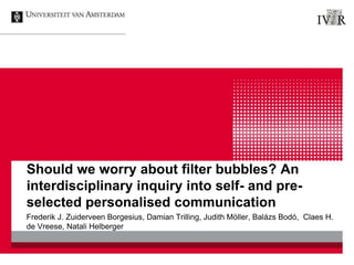 Should we worry about filter bubbles? An
interdisciplinary inquiry into self- and pre-
selected personalised communication
Frederik J. Zuiderveen Borgesius, Damian Trilling, Judith Möller, Balázs Bodó, Claes H.
de Vreese, Natali Helberger
 