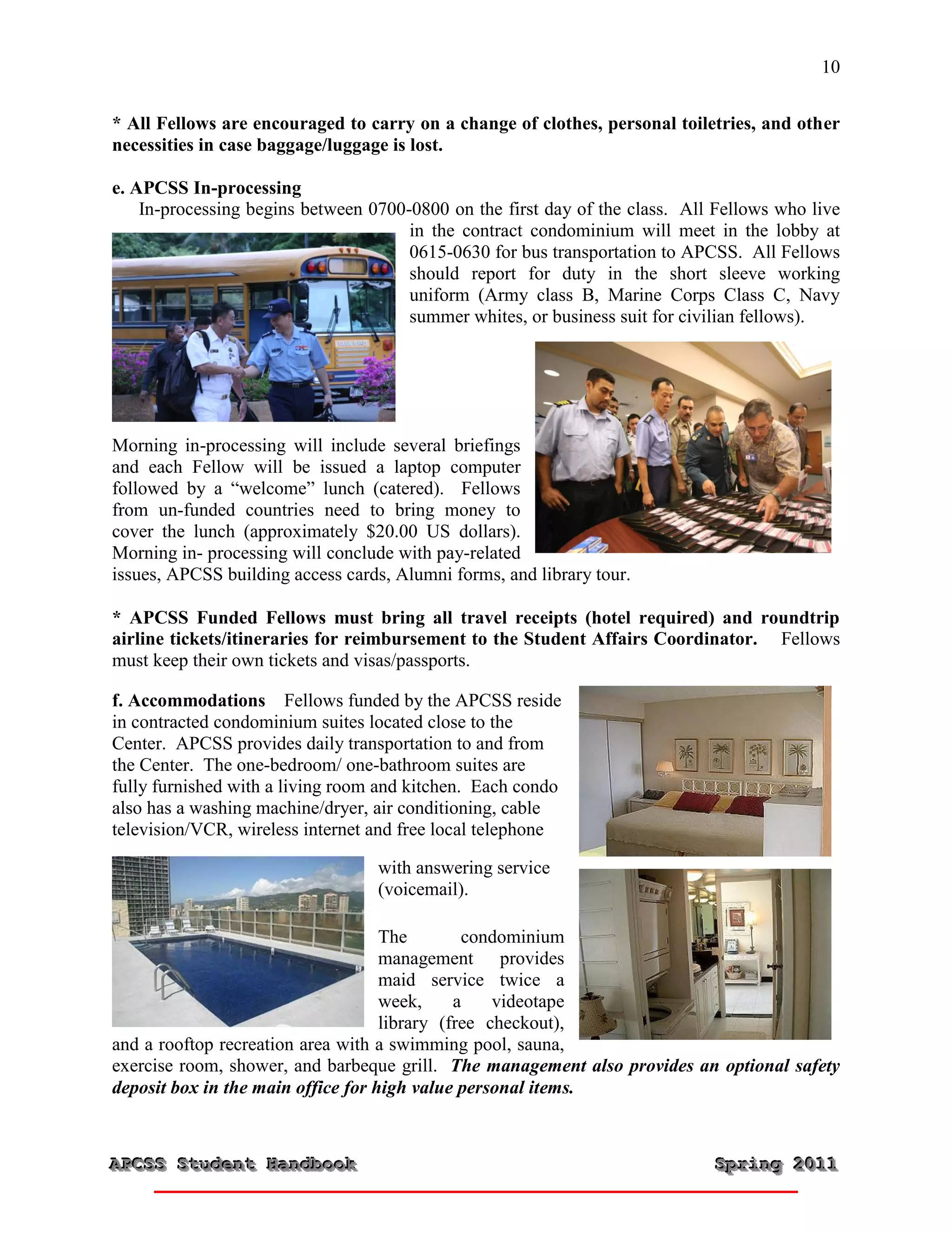 10


* All Fellows are encouraged to carry on a change of clothes, personal toiletries, and other
necessities in case baggage/luggage is lost.

e. APCSS In-processing
    In-processing begins between 0700-0800 on the first day of the class. All Fellows who live
                                      in the contract condominium will meet in the lobby at
                                      0615-0630 for bus transportation to APCSS. All Fellows
                                      should report for duty in the short sleeve working
                                      uniform (Army class B, Marine Corps Class C, Navy
                                      summer whites, or business suit for civilian fellows).




Morning in-processing will include several briefings
and each Fellow will be issued a laptop computer
followed by a “welcome” lunch (catered). Fellows
from un-funded countries need to bring money to
cover the lunch (approximately $20.00 US dollars).
Morning in- processing will conclude with pay-related
issues, APCSS building access cards, Alumni forms, and library tour.

* APCSS Funded Fellows must bring all travel receipts (hotel required) and roundtrip
airline tickets/itineraries for reimbursement to the Student Affairs Coordinator. Fellows
must keep their own tickets and visas/passports.

f. Accommodations Fellows funded by the APCSS reside
in contracted condominium suites located close to the
Center. APCSS provides daily transportation to and from
the Center. The one-bedroom/ one-bathroom suites are
fully furnished with a living room and kitchen. Each condo
also has a washing machine/dryer, air conditioning, cable
television/VCR, wireless internet and free local telephone

                                  with answering service
                                  (voicemail).

                                    The        condominium
                                    management provides
                                    maid service twice a
                                    week,     a    videotape
                                    library (free checkout),
and a rooftop recreation area with a swimming pool, sauna,
exercise room, shower, and barbeque grill. The management also provides an optional safety
deposit box in the main office for high value personal items.



APCSS Student Handbook
APCSS Student Handbook                                                       Spring 2011
                                                                             Spring 2011
 