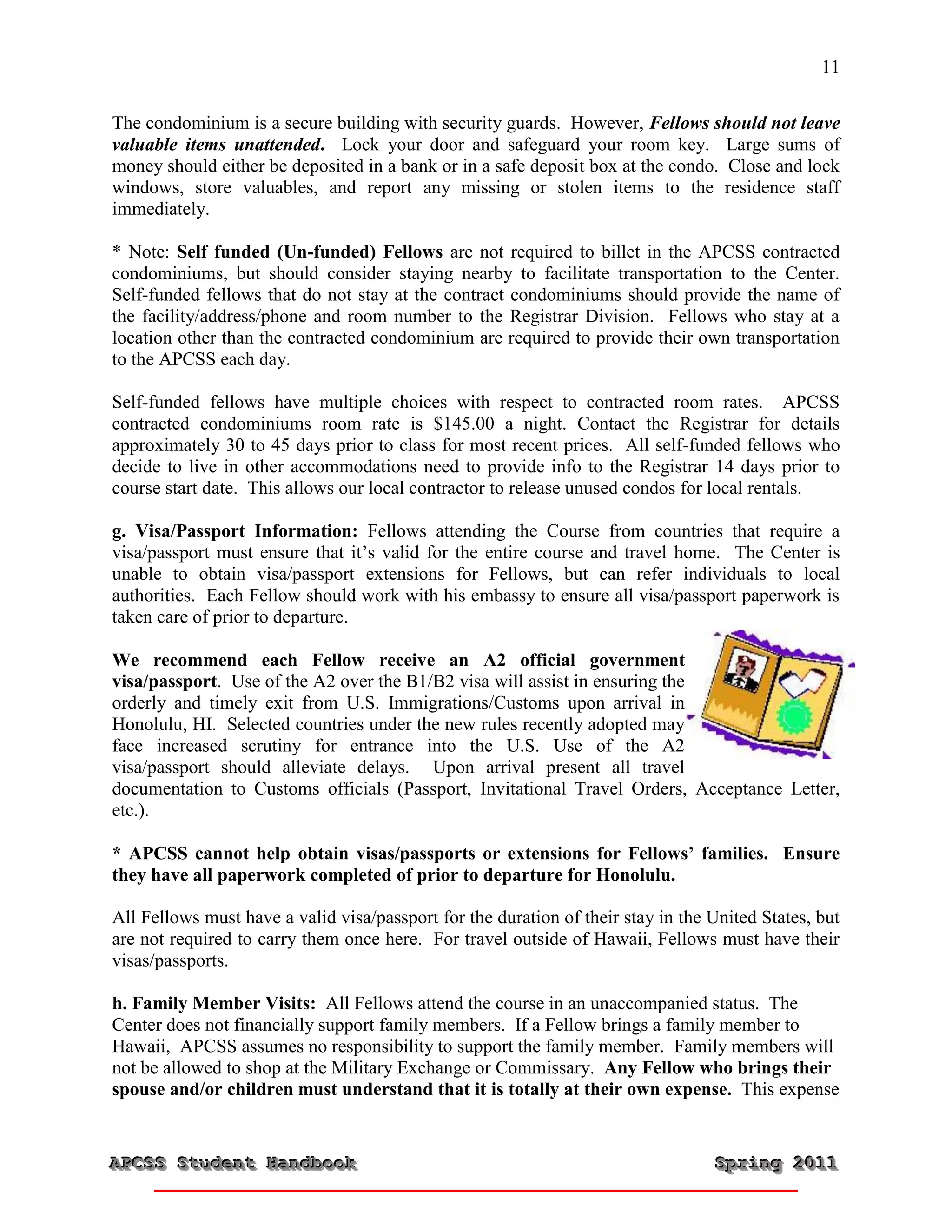 11


The condominium is a secure building with security guards. However, Fellows should not leave
valuable items unattended. Lock your door and safeguard your room key. Large sums of
money should either be deposited in a bank or in a safe deposit box at the condo. Close and lock
windows, store valuables, and report any missing or stolen items to the residence staff
immediately.

* Note: Self funded (Un-funded) Fellows are not required to billet in the APCSS contracted
condominiums, but should consider staying nearby to facilitate transportation to the Center.
Self-funded fellows that do not stay at the contract condominiums should provide the name of
the facility/address/phone and room number to the Registrar Division. Fellows who stay at a
location other than the contracted condominium are required to provide their own transportation
to the APCSS each day.

Self-funded fellows have multiple choices with respect to contracted room rates. APCSS
contracted condominiums room rate is $145.00 a night. Contact the Registrar for details
approximately 30 to 45 days prior to class for most recent prices. All self-funded fellows who
decide to live in other accommodations need to provide info to the Registrar 14 days prior to
course start date. This allows our local contractor to release unused condos for local rentals.

g. Visa/Passport Information: Fellows attending the Course from countries that require a
visa/passport must ensure that it’s valid for the entire course and travel home. The Center is
unable to obtain visa/passport extensions for Fellows, but can refer individuals to local
authorities. Each Fellow should work with his embassy to ensure all visa/passport paperwork is
taken care of prior to departure.

We recommend each Fellow receive an A2 official government
visa/passport. Use of the A2 over the B1/B2 visa will assist in ensuring the
orderly and timely exit from U.S. Immigrations/Customs upon arrival in
Honolulu, HI. Selected countries under the new rules recently adopted may
face increased scrutiny for entrance into the U.S. Use of the A2
visa/passport should alleviate delays. Upon arrival present all travel
documentation to Customs officials (Passport, Invitational Travel Orders, Acceptance Letter,
etc.).

* APCSS cannot help obtain visas/passports or extensions for Fellows’ families. Ensure
they have all paperwork completed of prior to departure for Honolulu.

All Fellows must have a valid visa/passport for the duration of their stay in the United States, but
are not required to carry them once here. For travel outside of Hawaii, Fellows must have their
visas/passports.

h. Family Member Visits: All Fellows attend the course in an unaccompanied status. The
Center does not financially support family members. If a Fellow brings a family member to
Hawaii, APCSS assumes no responsibility to support the family member. Family members will
not be allowed to shop at the Military Exchange or Commissary. Any Fellow who brings their
spouse and/or children must understand that it is totally at their own expense. This expense


APCSS Student Handbook
APCSS Student Handbook                                                            Spring 2011
                                                                                  Spring 2011
 