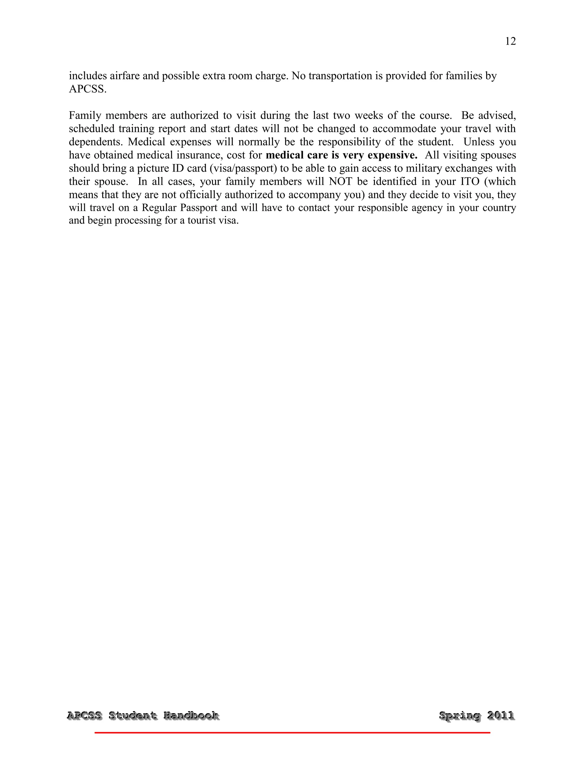 12


includes airfare and possible extra room charge. No transportation is provided for families by
APCSS.

Family members are authorized to visit during the last two weeks of the course. Be advised,
scheduled training report and start dates will not be changed to accommodate your travel with
dependents. Medical expenses will normally be the responsibility of the student. Unless you
have obtained medical insurance, cost for medical care is very expensive. All visiting spouses
should bring a picture ID card (visa/passport) to be able to gain access to military exchanges with
their spouse. In all cases, your family members will NOT be identified in your ITO (which
means that they are not officially authorized to accompany you) and they decide to visit you, they
will travel on a Regular Passport and will have to contact your responsible agency in your country
and begin processing for a tourist visa.




APCSS Student Handbook
APCSS Student Handbook                                                           Spring 2011
                                                                                 Spring 2011
 