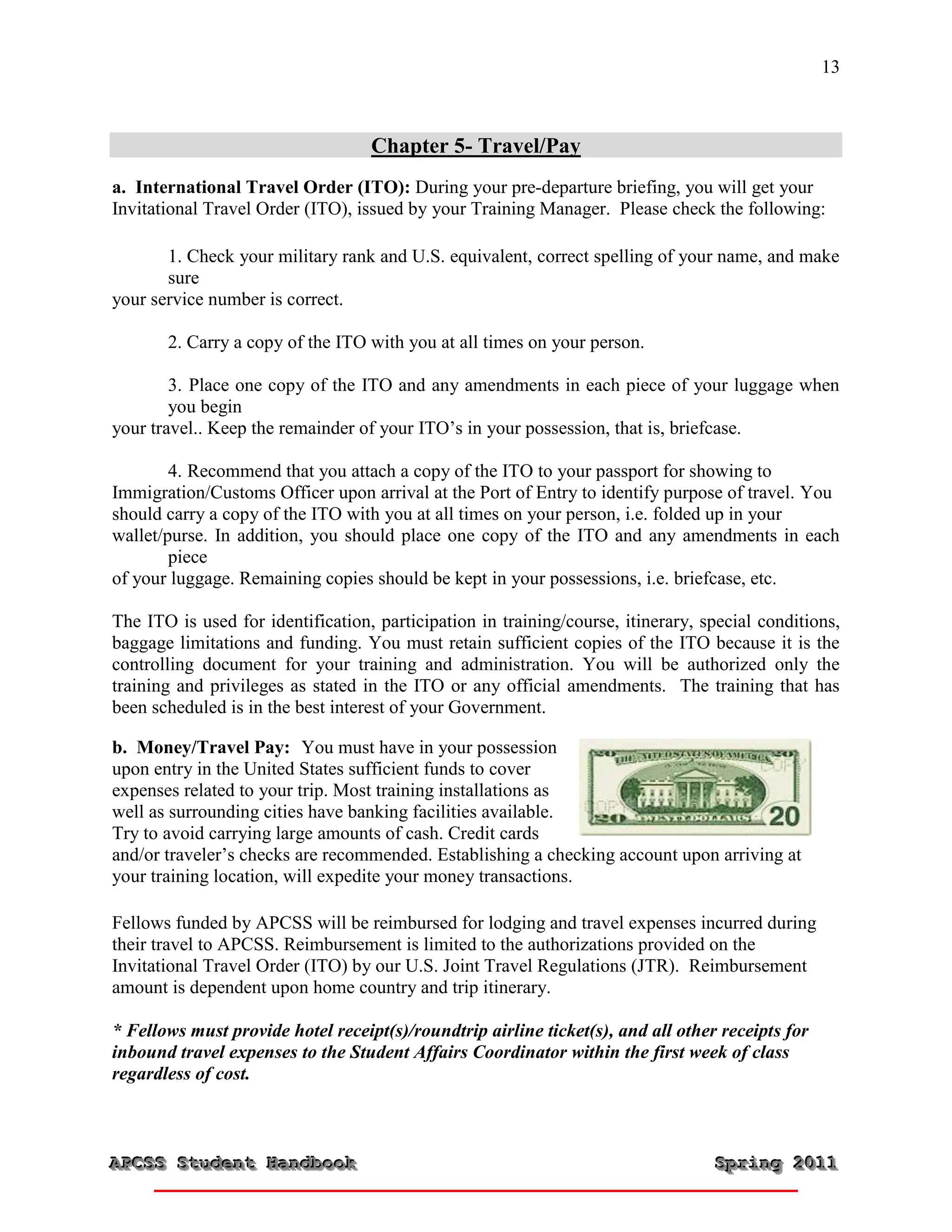 13



                                   Chapter 5- Travel/Pay
a. International Travel Order (ITO): During your pre-departure briefing, you will get your
Invitational Travel Order (ITO), issued by your Training Manager. Please check the following:

       1. Check your military rank and U.S. equivalent, correct spelling of your name, and make
       sure
your service number is correct.

       2. Carry a copy of the ITO with you at all times on your person.

        3. Place one copy of the ITO and any amendments in each piece of your luggage when
        you begin
your travel.. Keep the remainder of your ITO’s in your possession, that is, briefcase.

        4. Recommend that you attach a copy of the ITO to your passport for showing to
Immigration/Customs Officer upon arrival at the Port of Entry to identify purpose of travel. You
should carry a copy of the ITO with you at all times on your person, i.e. folded up in your
wallet/purse. In addition, you should place one copy of the ITO and any amendments in each
        piece
of your luggage. Remaining copies should be kept in your possessions, i.e. briefcase, etc.

The ITO is used for identification, participation in training/course, itinerary, special conditions,
baggage limitations and funding. You must retain sufficient copies of the ITO because it is the
controlling document for your training and administration. You will be authorized only the
training and privileges as stated in the ITO or any official amendments. The training that has
been scheduled is in the best interest of your Government.

b. Money/Travel Pay: You must have in your possession
upon entry in the United States sufficient funds to cover
expenses related to your trip. Most training installations as
well as surrounding cities have banking facilities available.
Try to avoid carrying large amounts of cash. Credit cards
and/or traveler’s checks are recommended. Establishing a checking account upon arriving at
your training location, will expedite your money transactions.

Fellows funded by APCSS will be reimbursed for lodging and travel expenses incurred during
their travel to APCSS. Reimbursement is limited to the authorizations provided on the
Invitational Travel Order (ITO) by our U.S. Joint Travel Regulations (JTR). Reimbursement
amount is dependent upon home country and trip itinerary.

* Fellows must provide hotel receipt(s)/roundtrip airline ticket(s), and all other receipts for
inbound travel expenses to the Student Affairs Coordinator within the first week of class
regardless of cost.



APCSS Student Handbook
APCSS Student Handbook                                                            Spring 2011
                                                                                  Spring 2011
 