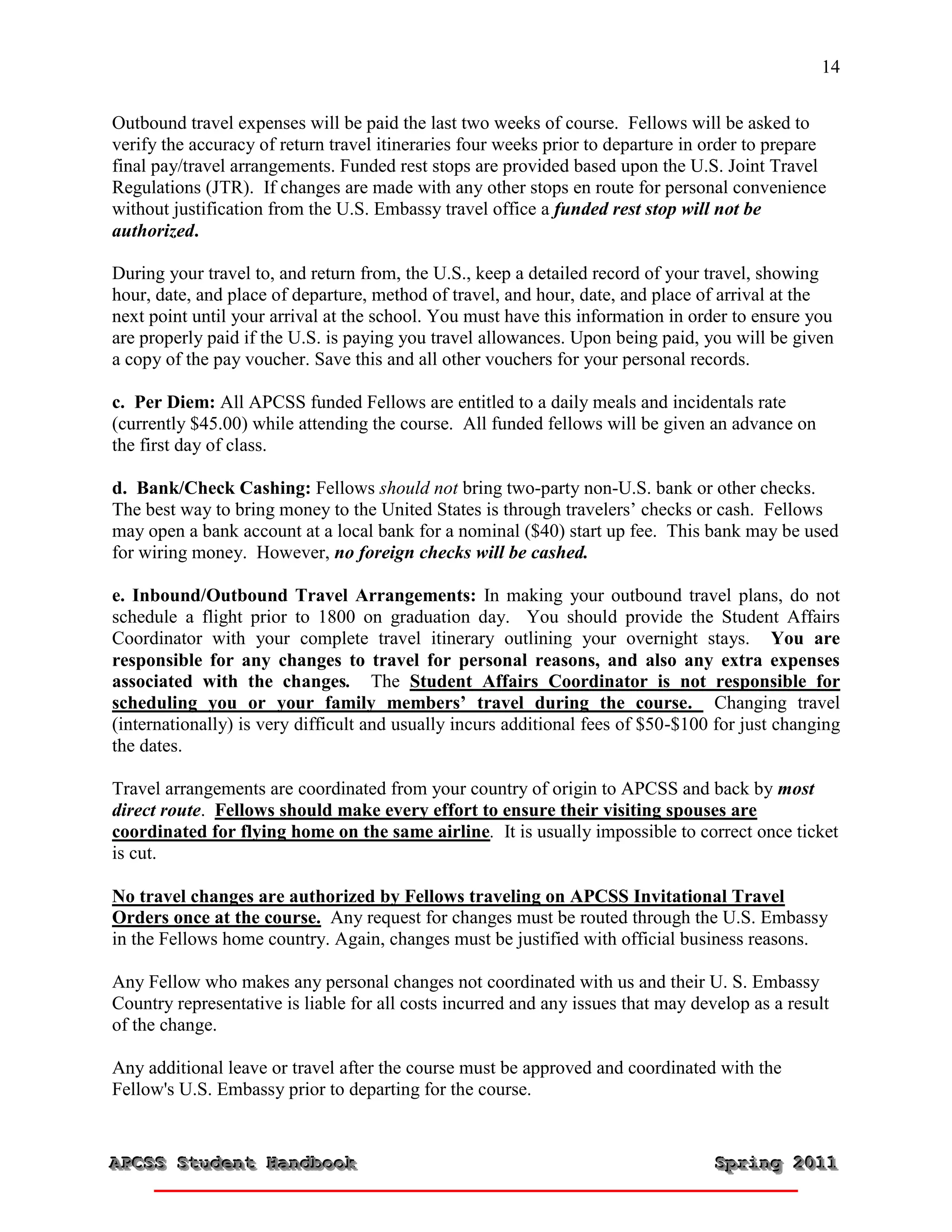 14


Outbound travel expenses will be paid the last two weeks of course. Fellows will be asked to
verify the accuracy of return travel itineraries four weeks prior to departure in order to prepare
final pay/travel arrangements. Funded rest stops are provided based upon the U.S. Joint Travel
Regulations (JTR). If changes are made with any other stops en route for personal convenience
without justification from the U.S. Embassy travel office a funded rest stop will not be
authorized.

During your travel to, and return from, the U.S., keep a detailed record of your travel, showing
hour, date, and place of departure, method of travel, and hour, date, and place of arrival at the
next point until your arrival at the school. You must have this information in order to ensure you
are properly paid if the U.S. is paying you travel allowances. Upon being paid, you will be given
a copy of the pay voucher. Save this and all other vouchers for your personal records.

c. Per Diem: All APCSS funded Fellows are entitled to a daily meals and incidentals rate
(currently $45.00) while attending the course. All funded fellows will be given an advance on
the first day of class.

d. Bank/Check Cashing: Fellows should not bring two-party non-U.S. bank or other checks.
The best way to bring money to the United States is through travelers’ checks or cash. Fellows
may open a bank account at a local bank for a nominal ($40) start up fee. This bank may be used
for wiring money. However, no foreign checks will be cashed.

e. Inbound/Outbound Travel Arrangements: In making your outbound travel plans, do not
schedule a flight prior to 1800 on graduation day. You should provide the Student Affairs
Coordinator with your complete travel itinerary outlining your overnight stays. You are
responsible for any changes to travel for personal reasons, and also any extra expenses
associated with the changes. The Student Affairs Coordinator is not responsible for
scheduling you or your family members’ travel during the course. Changing travel
(internationally) is very difficult and usually incurs additional fees of $50-$100 for just changing
the dates.

Travel arrangements are coordinated from your country of origin to APCSS and back by most
direct route. Fellows should make every effort to ensure their visiting spouses are
coordinated for flying home on the same airline. It is usually impossible to correct once ticket
is cut.

No travel changes are authorized by Fellows traveling on APCSS Invitational Travel
Orders once at the course. Any request for changes must be routed through the U.S. Embassy
in the Fellows home country. Again, changes must be justified with official business reasons.

Any Fellow who makes any personal changes not coordinated with us and their U. S. Embassy
Country representative is liable for all costs incurred and any issues that may develop as a result
of the change.

Any additional leave or travel after the course must be approved and coordinated with the
Fellow's U.S. Embassy prior to departing for the course.


APCSS Student Handbook
APCSS Student Handbook                                                             Spring 2011
                                                                                   Spring 2011
 