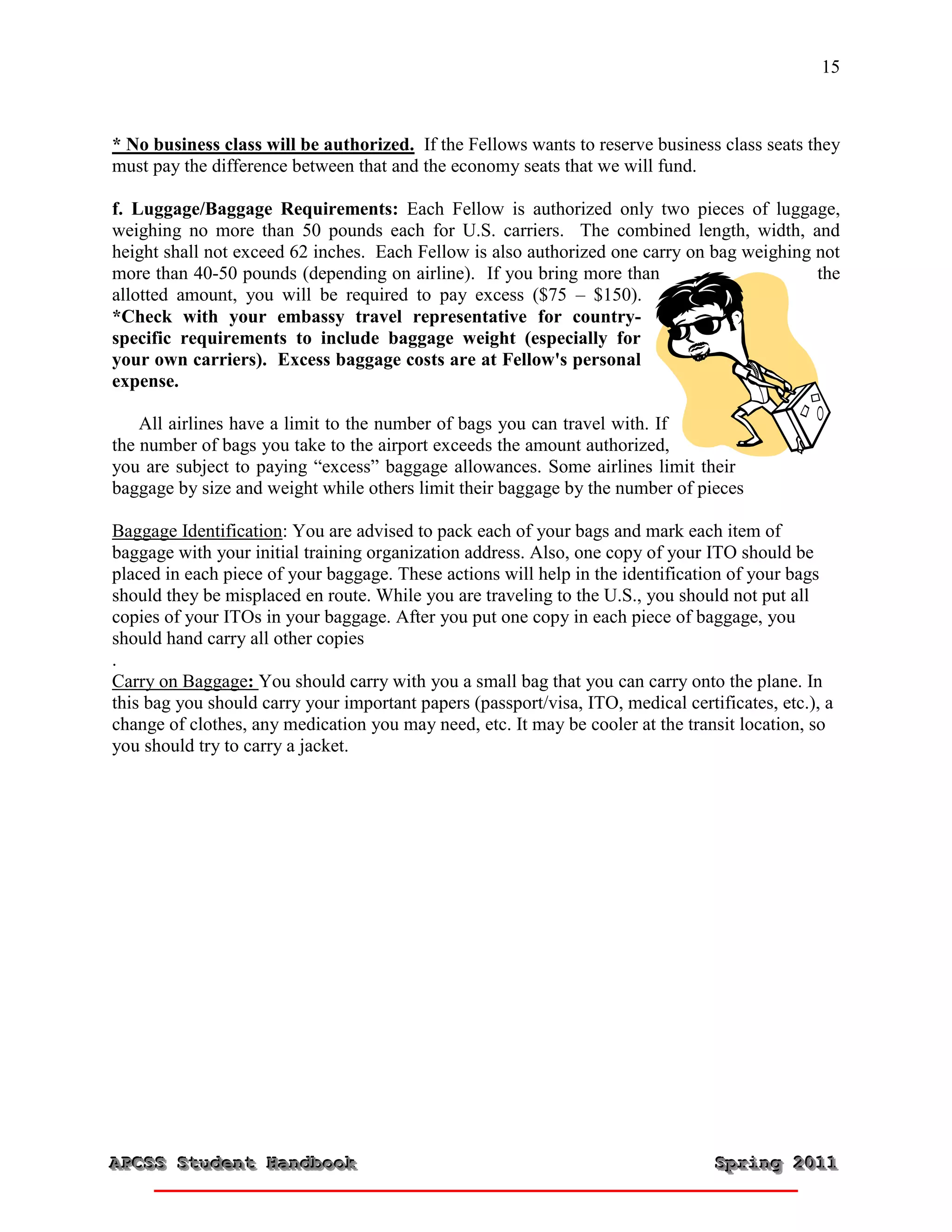 15



* No business class will be authorized. If the Fellows wants to reserve business class seats they
must pay the difference between that and the economy seats that we will fund.

f. Luggage/Baggage Requirements: Each Fellow is authorized only two pieces of luggage,
weighing no more than 50 pounds each for U.S. carriers. The combined length, width, and
height shall not exceed 62 inches. Each Fellow is also authorized one carry on bag weighing not
more than 40-50 pounds (depending on airline). If you bring more than                       the
allotted amount, you will be required to pay excess ($75 – $150).
*Check with your embassy travel representative for country-
specific requirements to include baggage weight (especially for
your own carriers). Excess baggage costs are at Fellow's personal
expense.

    All airlines have a limit to the number of bags you can travel with. If
the number of bags you take to the airport exceeds the amount authorized,
you are subject to paying “excess” baggage allowances. Some airlines limit their
baggage by size and weight while others limit their baggage by the number of pieces

Baggage Identification: You are advised to pack each of your bags and mark each item of
baggage with your initial training organization address. Also, one copy of your ITO should be
placed in each piece of your baggage. These actions will help in the identification of your bags
should they be misplaced en route. While you are traveling to the U.S., you should not put all
copies of your ITOs in your baggage. After you put one copy in each piece of baggage, you
should hand carry all other copies
.
Carry on Baggage: You should carry with you a small bag that you can carry onto the plane. In
this bag you should carry your important papers (passport/visa, ITO, medical certificates, etc.), a
change of clothes, any medication you may need, etc. It may be cooler at the transit location, so
you should try to carry a jacket.




APCSS Student Handbook
APCSS Student Handbook                                                            Spring 2011
                                                                                  Spring 2011
 