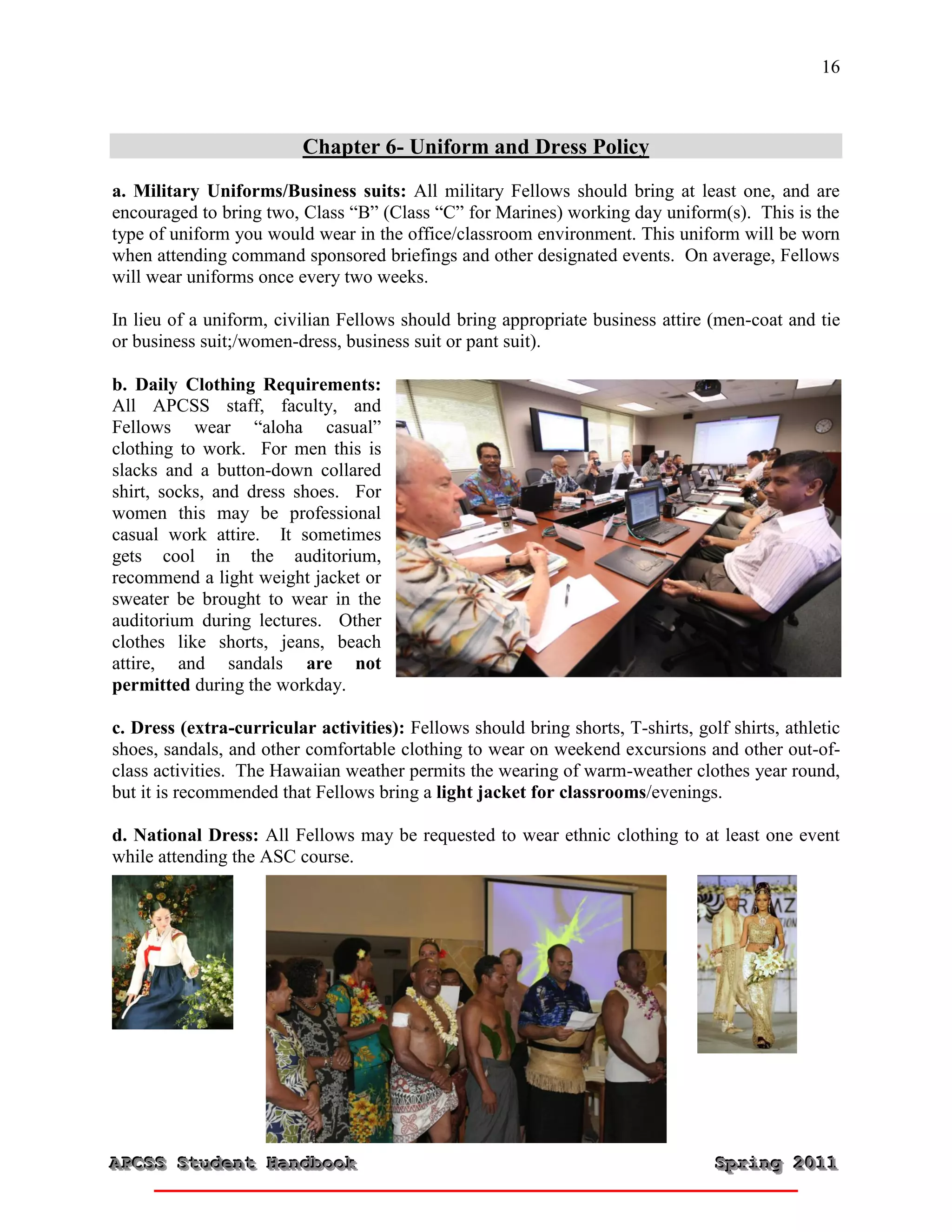16



                          Chapter 6- Uniform and Dress Policy
a. Military Uniforms/Business suits: All military Fellows should bring at least one, and are
encouraged to bring two, Class “B” (Class “C” for Marines) working day uniform(s). This is the
type of uniform you would wear in the office/classroom environment. This uniform will be worn
when attending command sponsored briefings and other designated events. On average, Fellows
will wear uniforms once every two weeks.

In lieu of a uniform, civilian Fellows should bring appropriate business attire (men-coat and tie
or business suit;/women-dress, business suit or pant suit).

b. Daily Clothing Requirements:
All APCSS staff, faculty, and
Fellows wear “aloha casual”
clothing to work. For men this is
slacks and a button-down collared
shirt, socks, and dress shoes. For
women this may be professional
casual work attire. It sometimes
gets cool in the auditorium,
recommend a light weight jacket or
sweater be brought to wear in the
auditorium during lectures. Other
clothes like shorts, jeans, beach
attire, and sandals are not
permitted during the workday.

c. Dress (extra-curricular activities): Fellows should bring shorts, T-shirts, golf shirts, athletic
shoes, sandals, and other comfortable clothing to wear on weekend excursions and other out-of-
class activities. The Hawaiian weather permits the wearing of warm-weather clothes year round,
but it is recommended that Fellows bring a light jacket for classrooms/evenings.

d. National Dress: All Fellows may be requested to wear ethnic clothing to at least one event
while attending the ASC course.




APCSS Student Handbook
APCSS Student Handbook                                                            Spring 2011
                                                                                  Spring 2011
 