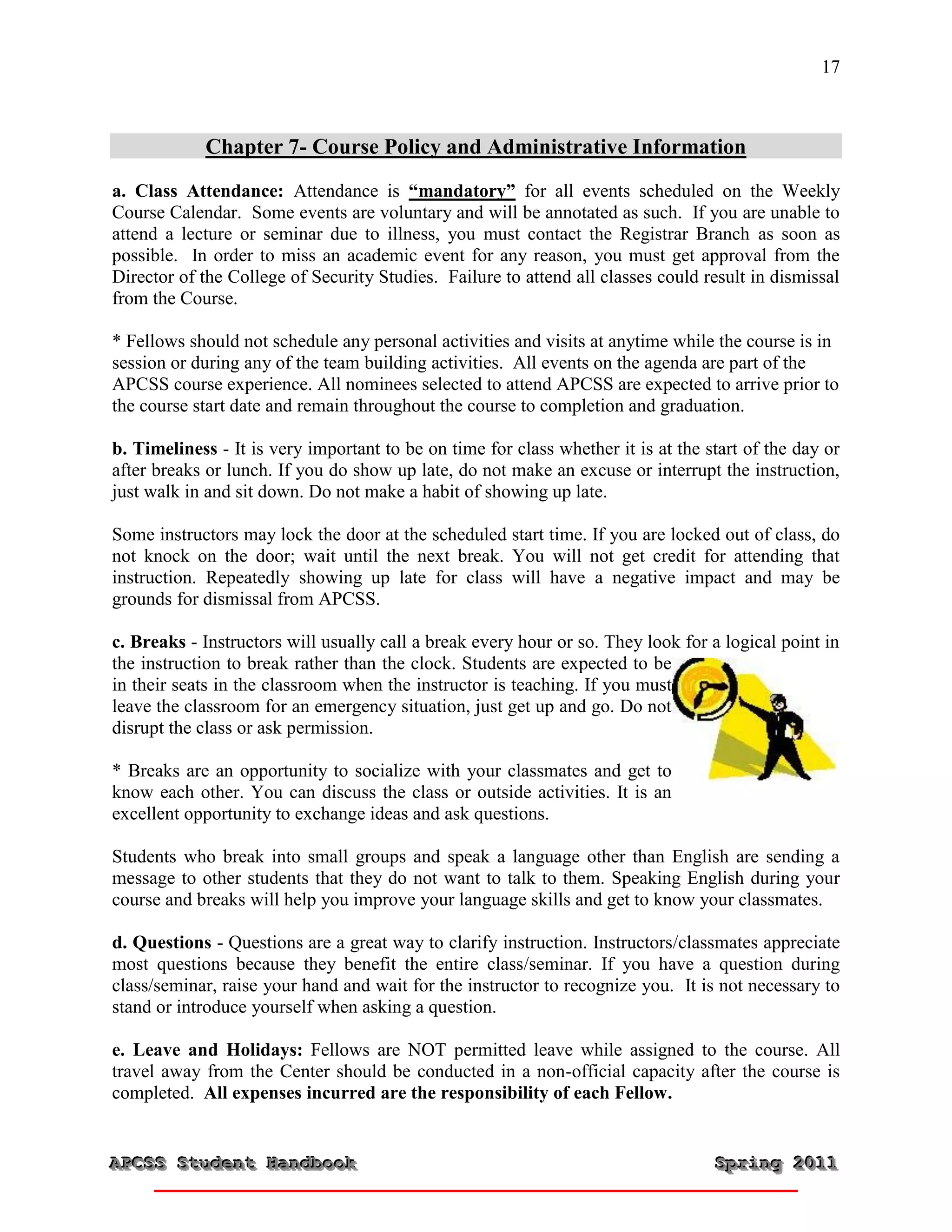 17



            Chapter 7- Course Policy and Administrative Information
a. Class Attendance: Attendance is “mandatory” for all events scheduled on the Weekly
Course Calendar. Some events are voluntary and will be annotated as such. If you are unable to
attend a lecture or seminar due to illness, you must contact the Registrar Branch as soon as
possible. In order to miss an academic event for any reason, you must get approval from the
Director of the College of Security Studies. Failure to attend all classes could result in dismissal
from the Course.

* Fellows should not schedule any personal activities and visits at anytime while the course is in
session or during any of the team building activities. All events on the agenda are part of the
APCSS course experience. All nominees selected to attend APCSS are expected to arrive prior to
the course start date and remain throughout the course to completion and graduation.

b. Timeliness - It is very important to be on time for class whether it is at the start of the day or
after breaks or lunch. If you do show up late, do not make an excuse or interrupt the instruction,
just walk in and sit down. Do not make a habit of showing up late.

Some instructors may lock the door at the scheduled start time. If you are locked out of class, do
not knock on the door; wait until the next break. You will not get credit for attending that
instruction. Repeatedly showing up late for class will have a negative impact and may be
grounds for dismissal from APCSS.

c. Breaks - Instructors will usually call a break every hour or so. They look for a logical point in
the instruction to break rather than the clock. Students are expected to be
in their seats in the classroom when the instructor is teaching. If you must
leave the classroom for an emergency situation, just get up and go. Do not
disrupt the class or ask permission.

* Breaks are an opportunity to socialize with your classmates and get to
know each other. You can discuss the class or outside activities. It is an
excellent opportunity to exchange ideas and ask questions.

Students who break into small groups and speak a language other than English are sending a
message to other students that they do not want to talk to them. Speaking English during your
course and breaks will help you improve your language skills and get to know your classmates.

d. Questions - Questions are a great way to clarify instruction. Instructors/classmates appreciate
most questions because they benefit the entire class/seminar. If you have a question during
class/seminar, raise your hand and wait for the instructor to recognize you. It is not necessary to
stand or introduce yourself when asking a question.

e. Leave and Holidays: Fellows are NOT permitted leave while assigned to the course. All
travel away from the Center should be conducted in a non-official capacity after the course is
completed. All expenses incurred are the responsibility of each Fellow.


APCSS Student Handbook
APCSS Student Handbook                                                             Spring 2011
                                                                                   Spring 2011
 