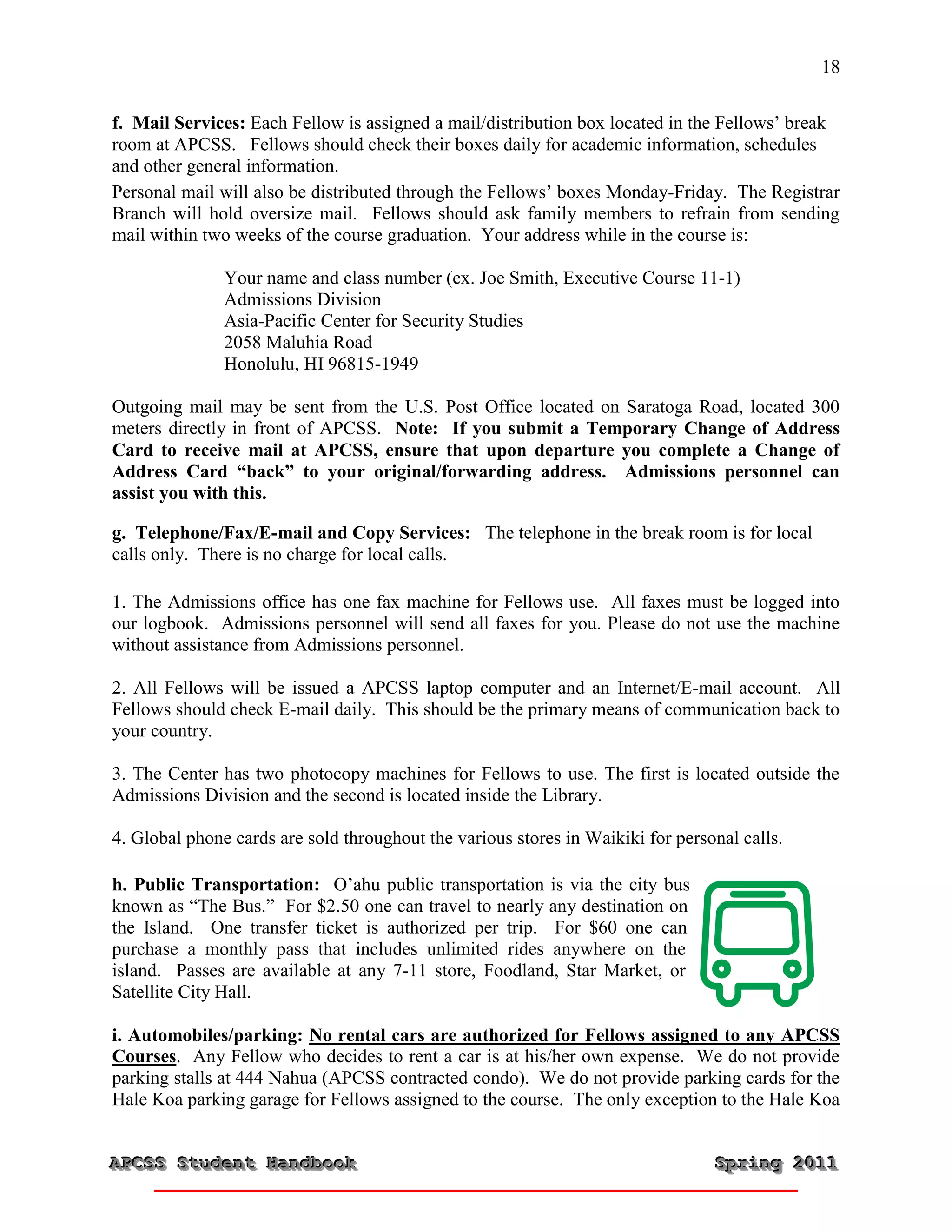 18


f. Mail Services: Each Fellow is assigned a mail/distribution box located in the Fellows’ break
room at APCSS. Fellows should check their boxes daily for academic information, schedules
and other general information.
Personal mail will also be distributed through the Fellows’ boxes Monday-Friday. The Registrar
Branch will hold oversize mail. Fellows should ask family members to refrain from sending
mail within two weeks of the course graduation. Your address while in the course is:

               Your name and class number (ex. Joe Smith, Executive Course 11-1)
               Admissions Division
               Asia-Pacific Center for Security Studies
               2058 Maluhia Road
               Honolulu, HI 96815-1949

Outgoing mail may be sent from the U.S. Post Office located on Saratoga Road, located 300
meters directly in front of APCSS. Note: If you submit a Temporary Change of Address
Card to receive mail at APCSS, ensure that upon departure you complete a Change of
Address Card “back” to your original/forwarding address. Admissions personnel can
assist you with this.

g. Telephone/Fax/E-mail and Copy Services: The telephone in the break room is for local
calls only. There is no charge for local calls.

1. The Admissions office has one fax machine for Fellows use. All faxes must be logged into
our logbook. Admissions personnel will send all faxes for you. Please do not use the machine
without assistance from Admissions personnel.

2. All Fellows will be issued a APCSS laptop computer and an Internet/E-mail account. All
Fellows should check E-mail daily. This should be the primary means of communication back to
your country.

3. The Center has two photocopy machines for Fellows to use. The first is located outside the
Admissions Division and the second is located inside the Library.

4. Global phone cards are sold throughout the various stores in Waikiki for personal calls.

h. Public Transportation: O’ahu public transportation is via the city bus
known as “The Bus.” For $2.50 one can travel to nearly any destination on
the Island. One transfer ticket is authorized per trip. For $60 one can
purchase a monthly pass that includes unlimited rides anywhere on the
island. Passes are available at any 7-11 store, Foodland, Star Market, or
Satellite City Hall.

i. Automobiles/parking: No rental cars are authorized for Fellows assigned to any APCSS
Courses. Any Fellow who decides to rent a car is at his/her own expense. We do not provide
parking stalls at 444 Nahua (APCSS contracted condo). We do not provide parking cards for the
Hale Koa parking garage for Fellows assigned to the course. The only exception to the Hale Koa


APCSS Student Handbook
APCSS Student Handbook                                                           Spring 2011
                                                                                 Spring 2011
 
