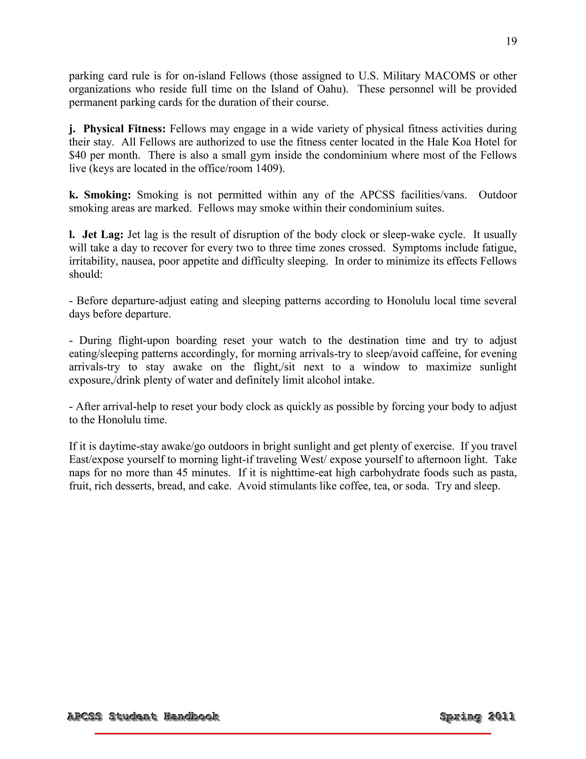 19


parking card rule is for on-island Fellows (those assigned to U.S. Military MACOMS or other
organizations who reside full time on the Island of Oahu). These personnel will be provided
permanent parking cards for the duration of their course.

j. Physical Fitness: Fellows may engage in a wide variety of physical fitness activities during
their stay. All Fellows are authorized to use the fitness center located in the Hale Koa Hotel for
$40 per month. There is also a small gym inside the condominium where most of the Fellows
live (keys are located in the office/room 1409).

k. Smoking: Smoking is not permitted within any of the APCSS facilities/vans. Outdoor
smoking areas are marked. Fellows may smoke within their condominium suites.

l. Jet Lag: Jet lag is the result of disruption of the body clock or sleep-wake cycle. It usually
will take a day to recover for every two to three time zones crossed. Symptoms include fatigue,
irritability, nausea, poor appetite and difficulty sleeping. In order to minimize its effects Fellows
should:

- Before departure-adjust eating and sleeping patterns according to Honolulu local time several
days before departure.

- During flight-upon boarding reset your watch to the destination time and try to adjust
eating/sleeping patterns accordingly, for morning arrivals-try to sleep/avoid caffeine, for evening
arrivals-try to stay awake on the flight,/sit next to a window to maximize sunlight
exposure,/drink plenty of water and definitely limit alcohol intake.

- After arrival-help to reset your body clock as quickly as possible by forcing your body to adjust
to the Honolulu time.

If it is daytime-stay awake/go outdoors in bright sunlight and get plenty of exercise. If you travel
East/expose yourself to morning light-if traveling West/ expose yourself to afternoon light. Take
naps for no more than 45 minutes. If it is nighttime-eat high carbohydrate foods such as pasta,
fruit, rich desserts, bread, and cake. Avoid stimulants like coffee, tea, or soda. Try and sleep.




APCSS Student Handbook
APCSS Student Handbook                                                             Spring 2011
                                                                                   Spring 2011
 