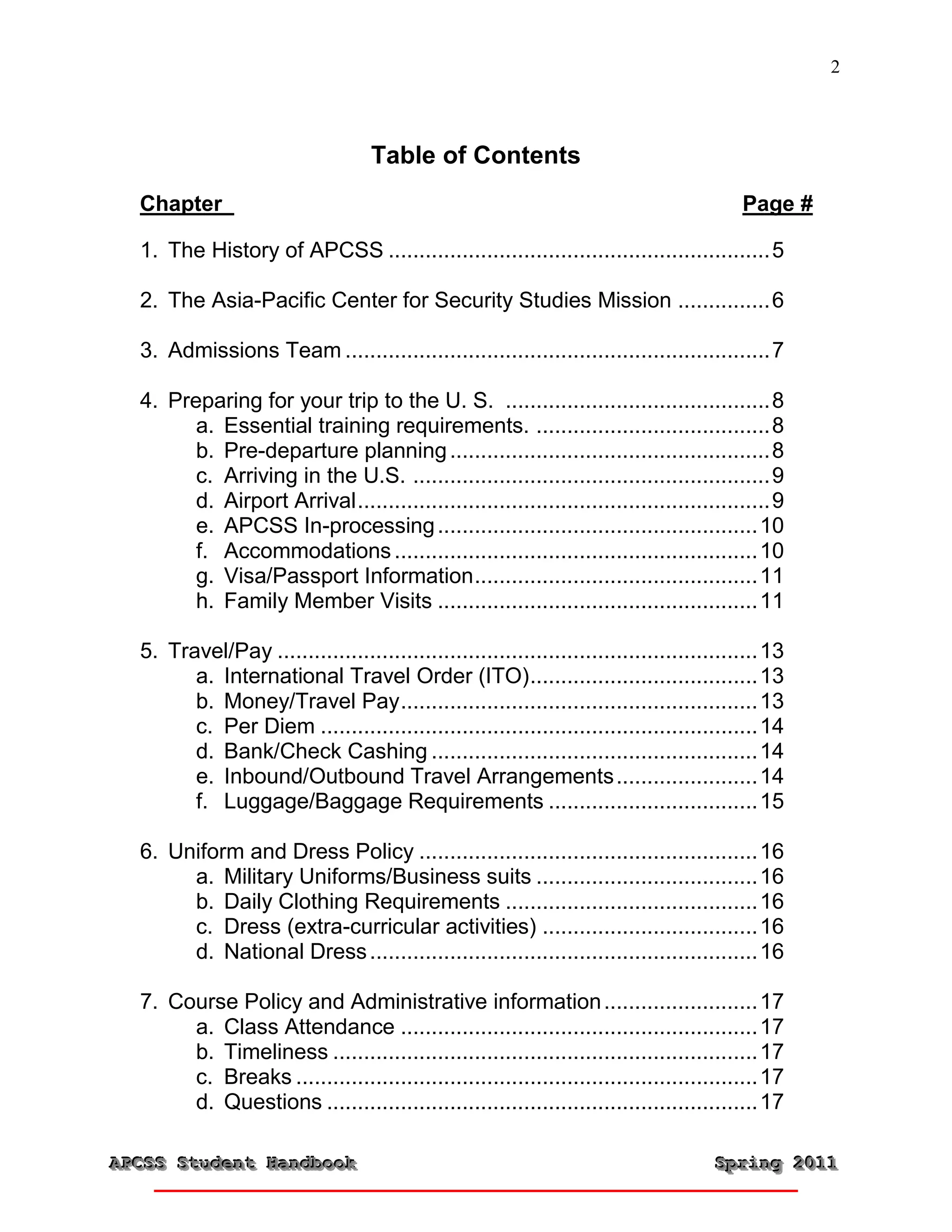 2



                                    Table of Contents
  Chapter                                                                                 Page #

  1. The History of APCSS .............................................................. 5

  2. The Asia-Pacific Center for Security Studies Mission ............... 6

  3. Admissions Team ..................................................................... 7

  4. Preparing for your trip to the U. S. ........................................... 8
        a. Essential training requirements. ...................................... 8
        b. Pre-departure planning .................................................... 8
        c. Arriving in the U.S. .......................................................... 9
        d. Airport Arrival ................................................................... 9
        e. APCSS In-processing .................................................... 10
        f. Accommodations ........................................................... 10
        g. Visa/Passport Information .............................................. 11
        h. Family Member Visits .................................................... 11

  5. Travel/Pay .............................................................................. 13
        a. International Travel Order (ITO) ..................................... 13
        b. Money/Travel Pay .......................................................... 13
        c. Per Diem ....................................................................... 14
        d. Bank/Check Cashing ..................................................... 14
        e. Inbound/Outbound Travel Arrangements ....................... 14
        f. Luggage/Baggage Requirements .................................. 15

  6. Uniform and Dress Policy ....................................................... 16
       a. Military Uniforms/Business suits .................................... 16
       b. Daily Clothing Requirements ......................................... 16
       c. Dress (extra-curricular activities) ................................... 16
       d. National Dress ............................................................... 16

  7. Course Policy and Administrative information ......................... 17
       a. Class Attendance .......................................................... 17
       b. Timeliness ..................................................................... 17
       c. Breaks ........................................................................... 17
       d. Questions ...................................................................... 17

APCSS Student Handbook
APCSS Student Handbook                                                                Spring 2011
                                                                                      Spring 2011
 