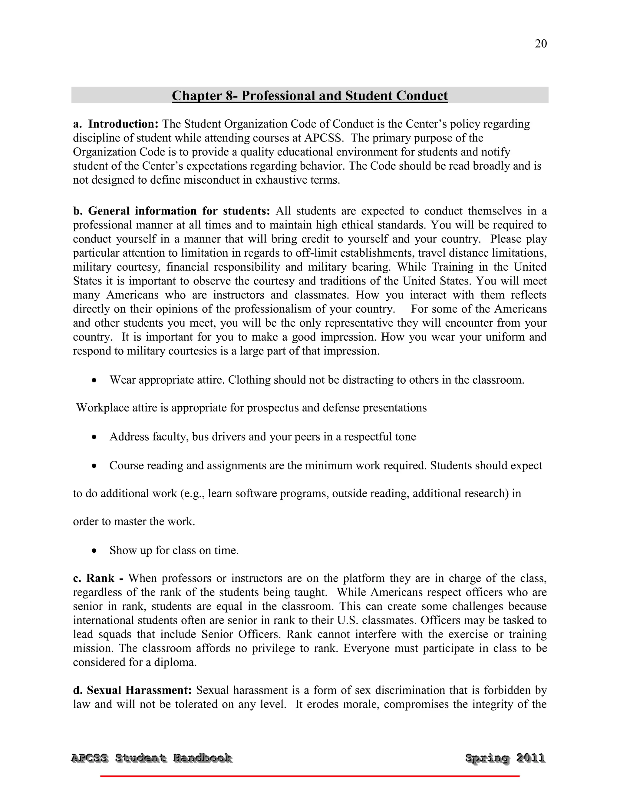 20



                     Chapter 8- Professional and Student Conduct
a. Introduction: The Student Organization Code of Conduct is the Center’s policy regarding
discipline of student while attending courses at APCSS. The primary purpose of the
Organization Code is to provide a quality educational environment for students and notify
student of the Center’s expectations regarding behavior. The Code should be read broadly and is
not designed to define misconduct in exhaustive terms.

b. General information for students: All students are expected to conduct themselves in a
professional manner at all times and to maintain high ethical standards. You will be required to
conduct yourself in a manner that will bring credit to yourself and your country. Please play
particular attention to limitation in regards to off-limit establishments, travel distance limitations,
military courtesy, financial responsibility and military bearing. While Training in the United
States it is important to observe the courtesy and traditions of the United States. You will meet
many Americans who are instructors and classmates. How you interact with them reflects
directly on their opinions of the professionalism of your country. For some of the Americans
and other students you meet, you will be the only representative they will encounter from your
country. It is important for you to make a good impression. How you wear your uniform and
respond to military courtesies is a large part of that impression.

      Wear appropriate attire. Clothing should not be distracting to others in the classroom.

Workplace attire is appropriate for prospectus and defense presentations

      Address faculty, bus drivers and your peers in a respectful tone

      Course reading and assignments are the minimum work required. Students should expect

to do additional work (e.g., learn software programs, outside reading, additional research) in

order to master the work.

      Show up for class on time.

c. Rank - When professors or instructors are on the platform they are in charge of the class,
regardless of the rank of the students being taught. While Americans respect officers who are
senior in rank, students are equal in the classroom. This can create some challenges because
international students often are senior in rank to their U.S. classmates. Officers may be tasked to
lead squads that include Senior Officers. Rank cannot interfere with the exercise or training
mission. The classroom affords no privilege to rank. Everyone must participate in class to be
considered for a diploma.

d. Sexual Harassment: Sexual harassment is a form of sex discrimination that is forbidden by
law and will not be tolerated on any level. It erodes morale, compromises the integrity of the



APCSS Student Handbook
APCSS Student Handbook                                                               Spring 2011
                                                                                     Spring 2011
 