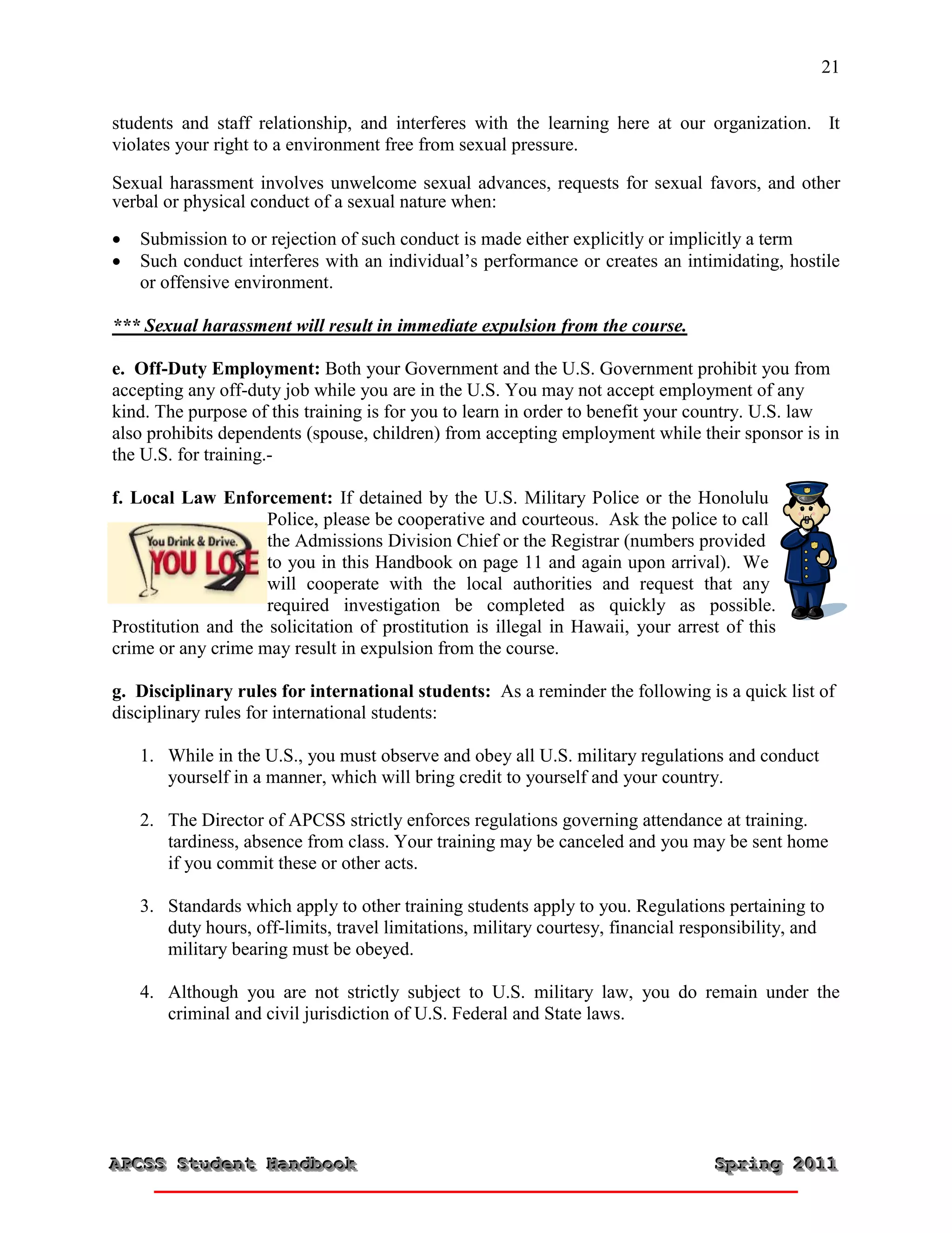 21


students and staff relationship, and interferes with the learning here at our organization. It
violates your right to a environment free from sexual pressure.

Sexual harassment involves unwelcome sexual advances, requests for sexual favors, and other
verbal or physical conduct of a sexual nature when:

   Submission to or rejection of such conduct is made either explicitly or implicitly a term
   Such conduct interferes with an individual’s performance or creates an intimidating, hostile
    or offensive environment.

*** Sexual harassment will result in immediate expulsion from the course.

e. Off-Duty Employment: Both your Government and the U.S. Government prohibit you from
accepting any off-duty job while you are in the U.S. You may not accept employment of any
kind. The purpose of this training is for you to learn in order to benefit your country. U.S. law
also prohibits dependents (spouse, children) from accepting employment while their sponsor is in
the U.S. for training.-

f. Local Law Enforcement: If detained by the U.S. Military Police or the Honolulu
                     Police, please be cooperative and courteous. Ask the police to call
                     the Admissions Division Chief or the Registrar (numbers provided
                     to you in this Handbook on page 11 and again upon arrival). We
                     will cooperate with the local authorities and request that any
                     required investigation be completed as quickly as possible.
Prostitution and the solicitation of prostitution is illegal in Hawaii, your arrest of this
crime or any crime may result in expulsion from the course.

g. Disciplinary rules for international students: As a reminder the following is a quick list of
disciplinary rules for international students:

    1. While in the U.S., you must observe and obey all U.S. military regulations and conduct
       yourself in a manner, which will bring credit to yourself and your country.

    2. The Director of APCSS strictly enforces regulations governing attendance at training.
       tardiness, absence from class. Your training may be canceled and you may be sent home
       if you commit these or other acts.

    3. Standards which apply to other training students apply to you. Regulations pertaining to
       duty hours, off-limits, travel limitations, military courtesy, financial responsibility, and
       military bearing must be obeyed.

    4. Although you are not strictly subject to U.S. military law, you do remain under the
       criminal and civil jurisdiction of U.S. Federal and State laws.




APCSS Student Handbook
APCSS Student Handbook                                                             Spring 2011
                                                                                   Spring 2011
 
