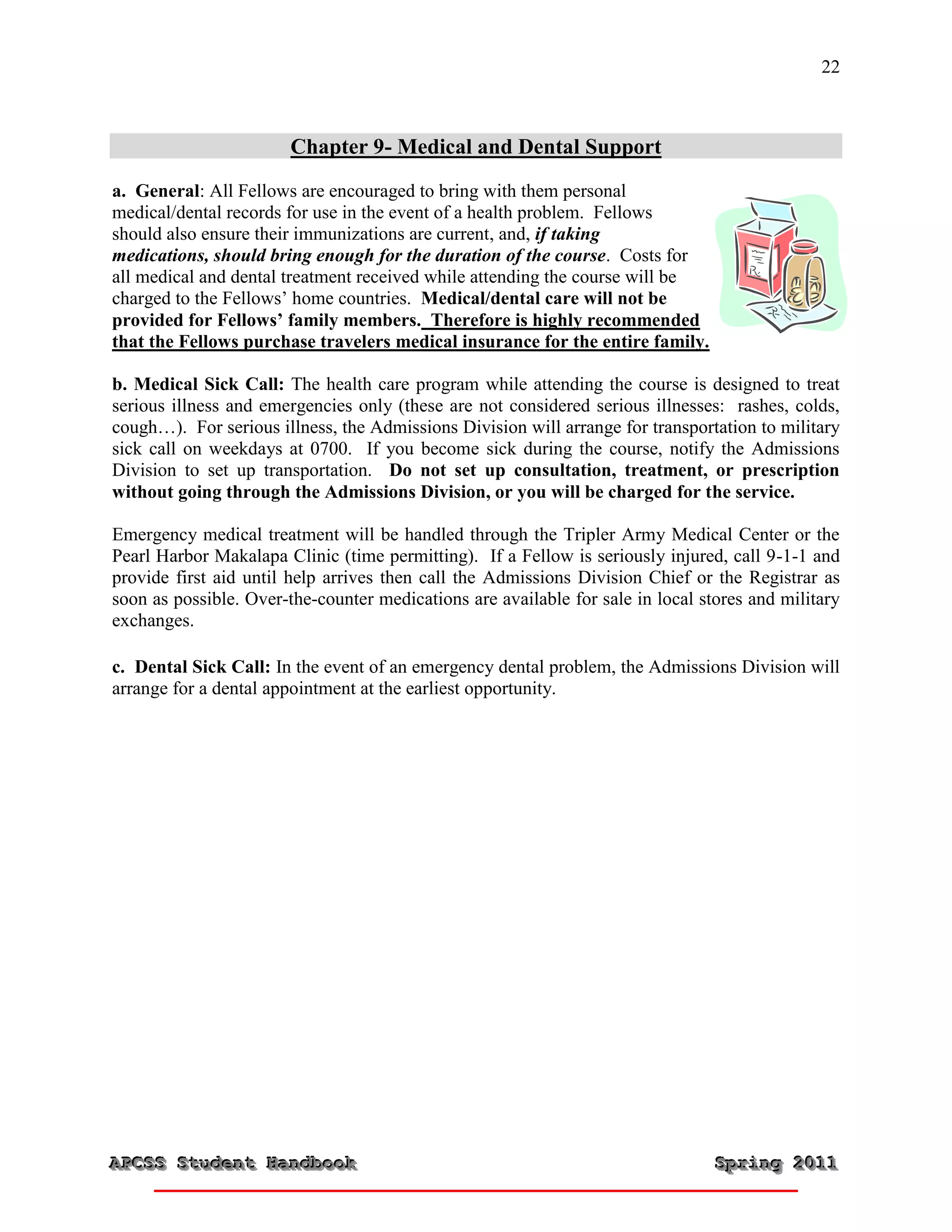 22



                        Chapter 9- Medical and Dental Support
a. General: All Fellows are encouraged to bring with them personal
medical/dental records for use in the event of a health problem. Fellows
should also ensure their immunizations are current, and, if taking
medications, should bring enough for the duration of the course. Costs for
all medical and dental treatment received while attending the course will be
charged to the Fellows’ home countries. Medical/dental care will not be
provided for Fellows’ family members. Therefore is highly recommended
that the Fellows purchase travelers medical insurance for the entire family.

b. Medical Sick Call: The health care program while attending the course is designed to treat
serious illness and emergencies only (these are not considered serious illnesses: rashes, colds,
cough…). For serious illness, the Admissions Division will arrange for transportation to military
sick call on weekdays at 0700. If you become sick during the course, notify the Admissions
Division to set up transportation. Do not set up consultation, treatment, or prescription
without going through the Admissions Division, or you will be charged for the service.

Emergency medical treatment will be handled through the Tripler Army Medical Center or the
Pearl Harbor Makalapa Clinic (time permitting). If a Fellow is seriously injured, call 9-1-1 and
provide first aid until help arrives then call the Admissions Division Chief or the Registrar as
soon as possible. Over-the-counter medications are available for sale in local stores and military
exchanges.

c. Dental Sick Call: In the event of an emergency dental problem, the Admissions Division will
arrange for a dental appointment at the earliest opportunity.




APCSS Student Handbook
APCSS Student Handbook                                                           Spring 2011
                                                                                 Spring 2011
 
