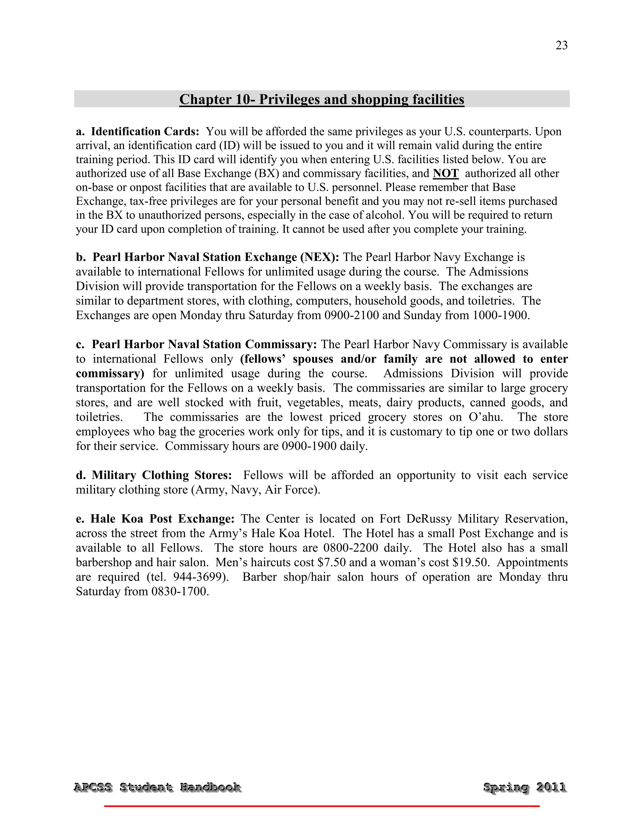 23



                     Chapter 10- Privileges and shopping facilities

a. Identification Cards: You will be afforded the same privileges as your U.S. counterparts. Upon
arrival, an identification card (ID) will be issued to you and it will remain valid during the entire
training period. This ID card will identify you when entering U.S. facilities listed below. You are
authorized use of all Base Exchange (BX) and commissary facilities, and NOT authorized all other
on-base or onpost facilities that are available to U.S. personnel. Please remember that Base
Exchange, tax-free privileges are for your personal benefit and you may not re-sell items purchased
in the BX to unauthorized persons, especially in the case of alcohol. You will be required to return
your ID card upon completion of training. It cannot be used after you complete your training.

b. Pearl Harbor Naval Station Exchange (NEX): The Pearl Harbor Navy Exchange is
available to international Fellows for unlimited usage during the course. The Admissions
Division will provide transportation for the Fellows on a weekly basis. The exchanges are
similar to department stores, with clothing, computers, household goods, and toiletries. The
Exchanges are open Monday thru Saturday from 0900-2100 and Sunday from 1000-1900.

c. Pearl Harbor Naval Station Commissary: The Pearl Harbor Navy Commissary is available
to international Fellows only (fellows’ spouses and/or family are not allowed to enter
commissary) for unlimited usage during the course. Admissions Division will provide
transportation for the Fellows on a weekly basis. The commissaries are similar to large grocery
stores, and are well stocked with fruit, vegetables, meats, dairy products, canned goods, and
toiletries.    The commissaries are the lowest priced grocery stores on O’ahu. The store
employees who bag the groceries work only for tips, and it is customary to tip one or two dollars
for their service. Commissary hours are 0900-1900 daily.

d. Military Clothing Stores: Fellows will be afforded an opportunity to visit each service
military clothing store (Army, Navy, Air Force).

e. Hale Koa Post Exchange: The Center is located on Fort DeRussy Military Reservation,
across the street from the Army’s Hale Koa Hotel. The Hotel has a small Post Exchange and is
available to all Fellows. The store hours are 0800-2200 daily. The Hotel also has a small
barbershop and hair salon. Men’s haircuts cost $7.50 and a woman’s cost $19.50. Appointments
are required (tel. 944-3699). Barber shop/hair salon hours of operation are Monday thru
Saturday from 0830-1700.




APCSS Student Handbook
APCSS Student Handbook                                                              Spring 2011
                                                                                    Spring 2011
 