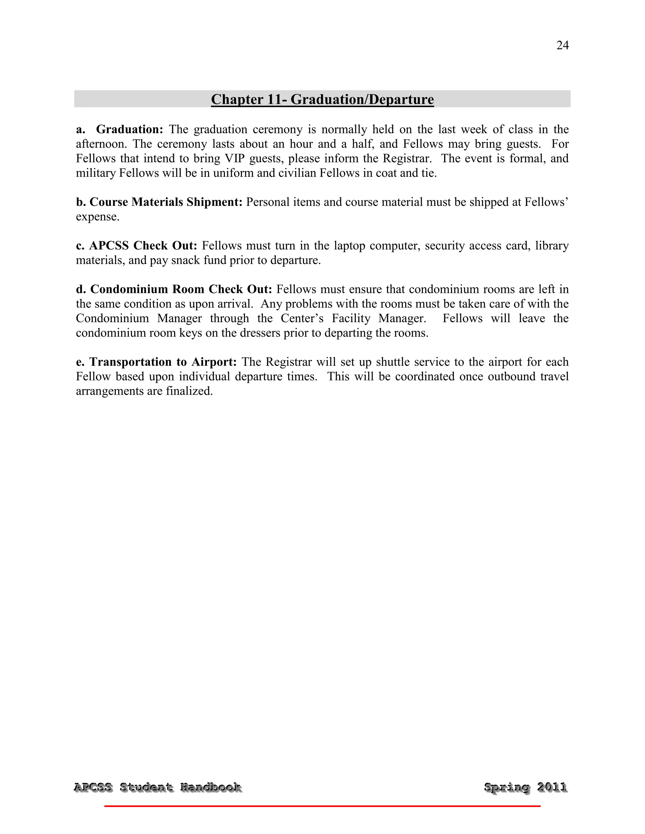 24



                          Chapter 11- Graduation/Departure
a. Graduation: The graduation ceremony is normally held on the last week of class in the
afternoon. The ceremony lasts about an hour and a half, and Fellows may bring guests. For
Fellows that intend to bring VIP guests, please inform the Registrar. The event is formal, and
military Fellows will be in uniform and civilian Fellows in coat and tie.

b. Course Materials Shipment: Personal items and course material must be shipped at Fellows’
expense.

c. APCSS Check Out: Fellows must turn in the laptop computer, security access card, library
materials, and pay snack fund prior to departure.

d. Condominium Room Check Out: Fellows must ensure that condominium rooms are left in
the same condition as upon arrival. Any problems with the rooms must be taken care of with the
Condominium Manager through the Center’s Facility Manager. Fellows will leave the
condominium room keys on the dressers prior to departing the rooms.

e. Transportation to Airport: The Registrar will set up shuttle service to the airport for each
Fellow based upon individual departure times. This will be coordinated once outbound travel
arrangements are finalized.




APCSS Student Handbook
APCSS Student Handbook                                                        Spring 2011
                                                                              Spring 2011
 