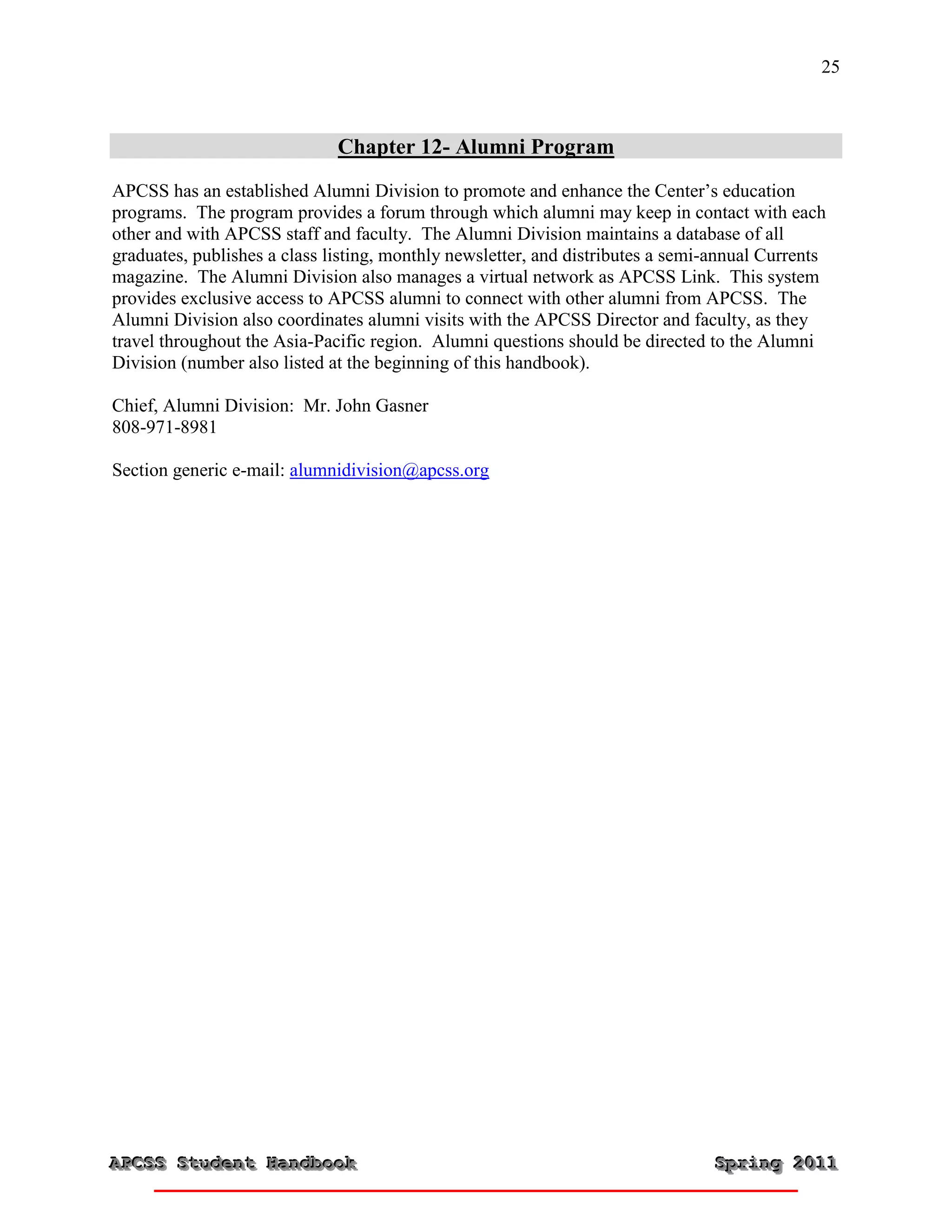 25



                              Chapter 12- Alumni Program
APCSS has an established Alumni Division to promote and enhance the Center’s education
programs. The program provides a forum through which alumni may keep in contact with each
other and with APCSS staff and faculty. The Alumni Division maintains a database of all
graduates, publishes a class listing, monthly newsletter, and distributes a semi-annual Currents
magazine. The Alumni Division also manages a virtual network as APCSS Link. This system
provides exclusive access to APCSS alumni to connect with other alumni from APCSS. The
Alumni Division also coordinates alumni visits with the APCSS Director and faculty, as they
travel throughout the Asia-Pacific region. Alumni questions should be directed to the Alumni
Division (number also listed at the beginning of this handbook).

Chief, Alumni Division: Mr. John Gasner
808-971-8981

Section generic e-mail: alumnidivision@apcss.org




APCSS Student Handbook
APCSS Student Handbook                                                          Spring 2011
                                                                                Spring 2011
 