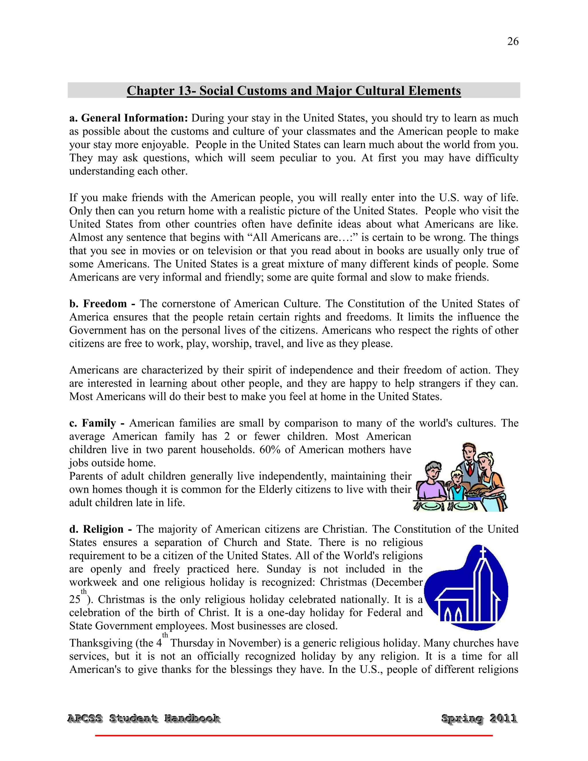 26



            Chapter 13- Social Customs and Major Cultural Elements
a. General Information: During your stay in the United States, you should try to learn as much
as possible about the customs and culture of your classmates and the American people to make
your stay more enjoyable. People in the United States can learn much about the world from you.
They may ask questions, which will seem peculiar to you. At first you may have difficulty
understanding each other.

If you make friends with the American people, you will really enter into the U.S. way of life.
Only then can you return home with a realistic picture of the United States. People who visit the
United States from other countries often have definite ideas about what Americans are like.
Almost any sentence that begins with “All Americans are…:” is certain to be wrong. The things
that you see in movies or on television or that you read about in books are usually only true of
some Americans. The United States is a great mixture of many different kinds of people. Some
Americans are very informal and friendly; some are quite formal and slow to make friends.

b. Freedom - The cornerstone of American Culture. The Constitution of the United States of
America ensures that the people retain certain rights and freedoms. It limits the influence the
Government has on the personal lives of the citizens. Americans who respect the rights of other
citizens are free to work, play, worship, travel, and live as they please.

Americans are characterized by their spirit of independence and their freedom of action. They
are interested in learning about other people, and they are happy to help strangers if they can.
Most Americans will do their best to make you feel at home in the United States.

c. Family - American families are small by comparison to many of the world's cultures. The
average American family has 2 or fewer children. Most American
children live in two parent households. 60% of American mothers have
jobs outside home.
Parents of adult children generally live independently, maintaining their
own homes though it is common for the Elderly citizens to live with their
adult children late in life.

d. Religion - The majority of American citizens are Christian. The Constitution of the United
States ensures a separation of Church and State. There is no religious
requirement to be a citizen of the United States. All of the World's religions
are openly and freely practiced here. Sunday is not included in the
workweek and one religious holiday is recognized: Christmas (December
   th
25 ). Christmas is the only religious holiday celebrated nationally. It is a
celebration of the birth of Christ. It is a one-day holiday for Federal and
State Government employees. Most businesses are closed.
                    th
Thanksgiving (the 4 Thursday in November) is a generic religious holiday. Many churches have
services, but it is not an officially recognized holiday by any religion. It is a time for all
American's to give thanks for the blessings they have. In the U.S., people of different religions



APCSS Student Handbook
APCSS Student Handbook                                                          Spring 2011
                                                                                Spring 2011
 