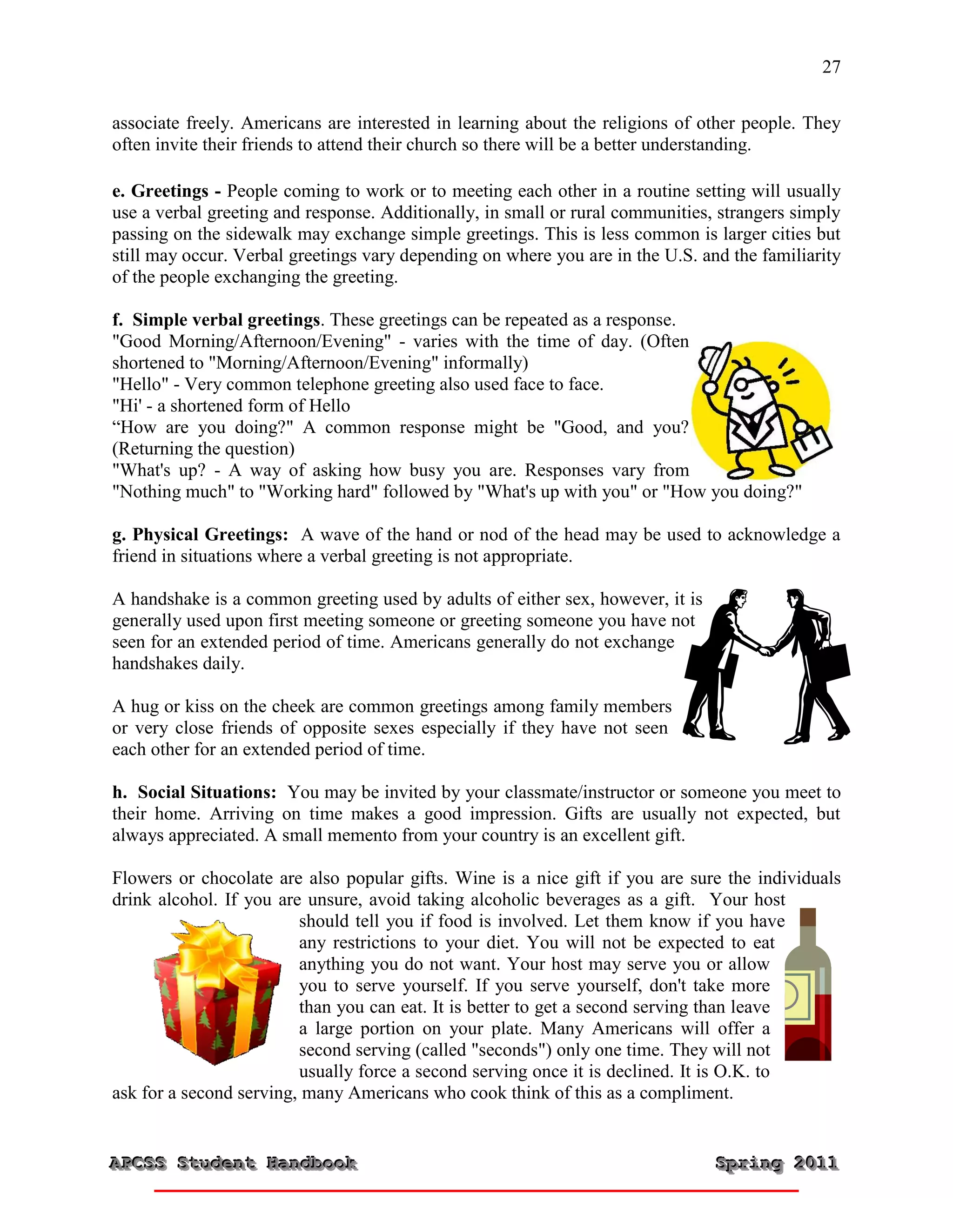 27


associate freely. Americans are interested in learning about the religions of other people. They
often invite their friends to attend their church so there will be a better understanding.

e. Greetings - People coming to work or to meeting each other in a routine setting will usually
use a verbal greeting and response. Additionally, in small or rural communities, strangers simply
passing on the sidewalk may exchange simple greetings. This is less common is larger cities but
still may occur. Verbal greetings vary depending on where you are in the U.S. and the familiarity
of the people exchanging the greeting.

f. Simple verbal greetings. These greetings can be repeated as a response.
"Good Morning/Afternoon/Evening" - varies with the time of day. (Often
shortened to "Morning/Afternoon/Evening" informally)
"Hello" - Very common telephone greeting also used face to face.
"Hi' - a shortened form of Hello
“How are you doing?" A common response might be "Good, and you?
(Returning the question)
"What's up? - A way of asking how busy you are. Responses vary from
"Nothing much" to "Working hard" followed by "What's up with you" or "How you doing?"

g. Physical Greetings: A wave of the hand or nod of the head may be used to acknowledge a
friend in situations where a verbal greeting is not appropriate.

A handshake is a common greeting used by adults of either sex, however, it is
generally used upon first meeting someone or greeting someone you have not
seen for an extended period of time. Americans generally do not exchange
handshakes daily.

A hug or kiss on the cheek are common greetings among family members
or very close friends of opposite sexes especially if they have not seen
each other for an extended period of time.

h. Social Situations: You may be invited by your classmate/instructor or someone you meet to
their home. Arriving on time makes a good impression. Gifts are usually not expected, but
always appreciated. A small memento from your country is an excellent gift.

Flowers or chocolate are also popular gifts. Wine is a nice gift if you are sure the individuals
drink alcohol. If you are unsure, avoid taking alcoholic beverages as a gift. Your host
                         should tell you if food is involved. Let them know if you have
                         any restrictions to your diet. You will not be expected to eat
                         anything you do not want. Your host may serve you or allow
                         you to serve yourself. If you serve yourself, don't take more
                         than you can eat. It is better to get a second serving than leave
                         a large portion on your plate. Many Americans will offer a
                         second serving (called "seconds") only one time. They will not
                         usually force a second serving once it is declined. It is O.K. to
ask for a second serving, many Americans who cook think of this as a compliment.


APCSS Student Handbook
APCSS Student Handbook                                                          Spring 2011
                                                                                Spring 2011
 
