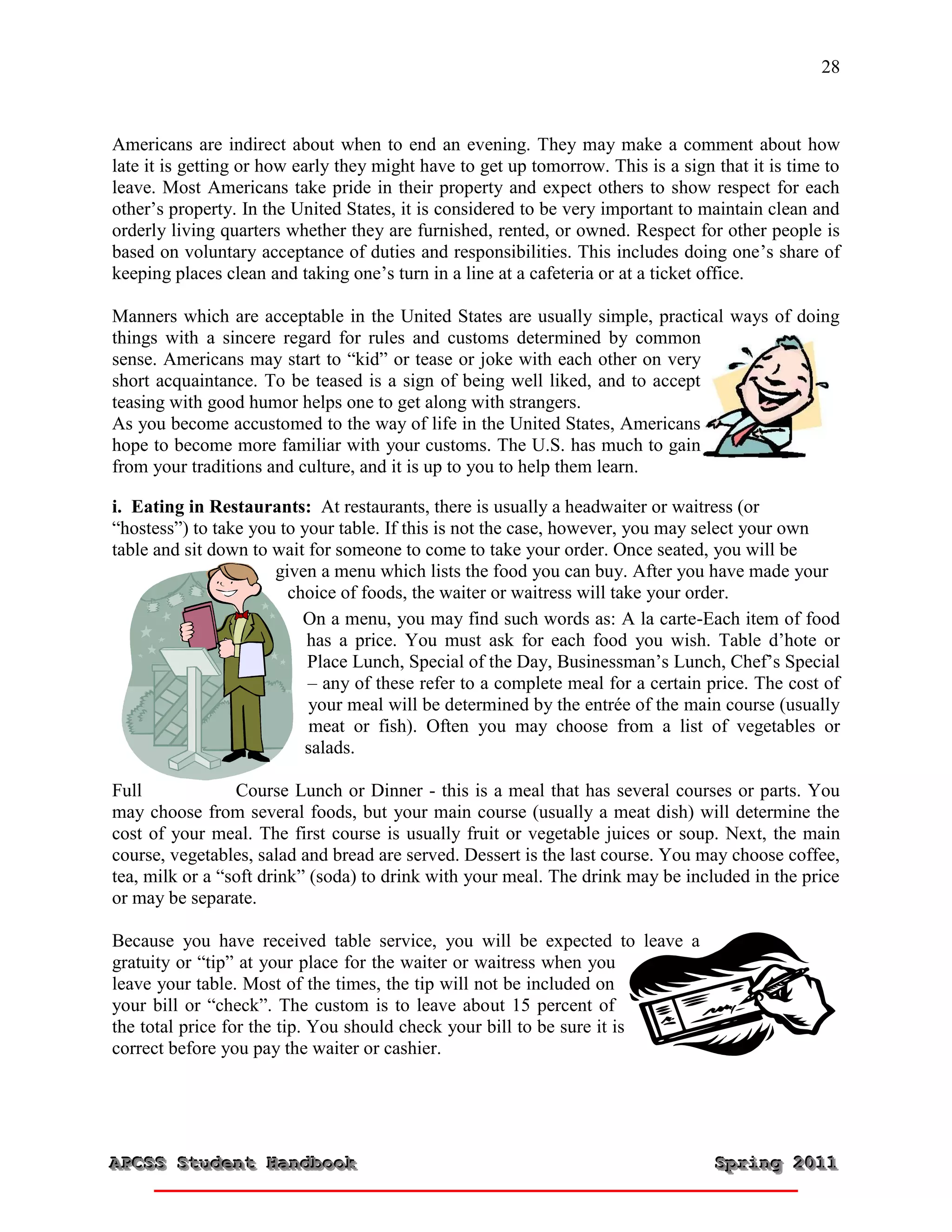 28



Americans are indirect about when to end an evening. They may make a comment about how
late it is getting or how early they might have to get up tomorrow. This is a sign that it is time to
leave. Most Americans take pride in their property and expect others to show respect for each
other’s property. In the United States, it is considered to be very important to maintain clean and
orderly living quarters whether they are furnished, rented, or owned. Respect for other people is
based on voluntary acceptance of duties and responsibilities. This includes doing one’s share of
keeping places clean and taking one’s turn in a line at a cafeteria or at a ticket office.

Manners which are acceptable in the United States are usually simple, practical ways of doing
things with a sincere regard for rules and customs determined by common
sense. Americans may start to “kid” or tease or joke with each other on very
short acquaintance. To be teased is a sign of being well liked, and to accept
teasing with good humor helps one to get along with strangers.
As you become accustomed to the way of life in the United States, Americans
hope to become more familiar with your customs. The U.S. has much to gain
from your traditions and culture, and it is up to you to help them learn.

i. Eating in Restaurants: At restaurants, there is usually a headwaiter or waitress (or
“hostess”) to take you to your table. If this is not the case, however, you may select your own
table and sit down to wait for someone to come to take your order. Once seated, you will be
                      given a menu which lists the food you can buy. After you have made your
                        choice of foods, the waiter or waitress will take your order.
                          On a menu, you may find such words as: A la carte-Each item of food
                           has a price. You must ask for each food you wish. Table d’hote or
                           Place Lunch, Special of the Day, Businessman’s Lunch, Chef’s Special
                           – any of these refer to a complete meal for a certain price. The cost of
                           your meal will be determined by the entrée of the main course (usually
                            meat or fish). Often you may choose from a list of vegetables or
                           salads.

Full             Course Lunch or Dinner - this is a meal that has several courses or parts. You
may choose from several foods, but your main course (usually a meat dish) will determine the
cost of your meal. The first course is usually fruit or vegetable juices or soup. Next, the main
course, vegetables, salad and bread are served. Dessert is the last course. You may choose coffee,
tea, milk or a “soft drink” (soda) to drink with your meal. The drink may be included in the price
or may be separate.

Because you have received table service, you will be expected to leave a
gratuity or “tip” at your place for the waiter or waitress when you
leave your table. Most of the times, the tip will not be included on
your bill or “check”. The custom is to leave about 15 percent of
the total price for the tip. You should check your bill to be sure it is
correct before you pay the waiter or cashier.




APCSS Student Handbook
APCSS Student Handbook                                                             Spring 2011
                                                                                   Spring 2011
 