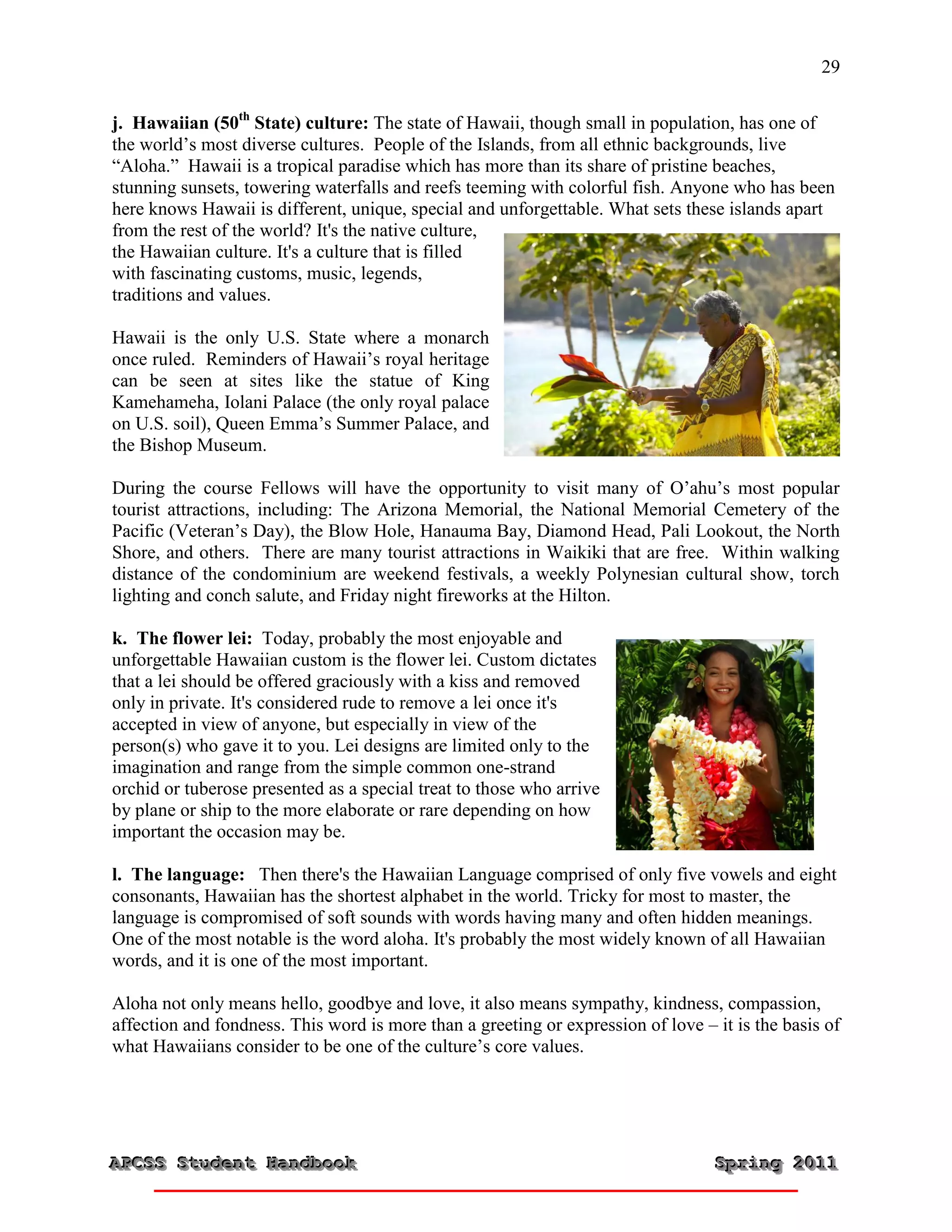29


j. Hawaiian (50th State) culture: The state of Hawaii, though small in population, has one of
the world’s most diverse cultures. People of the Islands, from all ethnic backgrounds, live
“Aloha.” Hawaii is a tropical paradise which has more than its share of pristine beaches,
stunning sunsets, towering waterfalls and reefs teeming with colorful fish. Anyone who has been
here knows Hawaii is different, unique, special and unforgettable. What sets these islands apart
from the rest of the world? It's the native culture,
the Hawaiian culture. It's a culture that is filled
with fascinating customs, music, legends,
traditions and values.

Hawaii is the only U.S. State where a monarch
once ruled. Reminders of Hawaii’s royal heritage
can be seen at sites like the statue of King
Kamehameha, Iolani Palace (the only royal palace
on U.S. soil), Queen Emma’s Summer Palace, and
the Bishop Museum.

During the course Fellows will have the opportunity to visit many of O’ahu’s most popular
tourist attractions, including: The Arizona Memorial, the National Memorial Cemetery of the
Pacific (Veteran’s Day), the Blow Hole, Hanauma Bay, Diamond Head, Pali Lookout, the North
Shore, and others. There are many tourist attractions in Waikiki that are free. Within walking
distance of the condominium are weekend festivals, a weekly Polynesian cultural show, torch
lighting and conch salute, and Friday night fireworks at the Hilton.

k. The flower lei: Today, probably the most enjoyable and
unforgettable Hawaiian custom is the flower lei. Custom dictates
that a lei should be offered graciously with a kiss and removed
only in private. It's considered rude to remove a lei once it's
accepted in view of anyone, but especially in view of the
person(s) who gave it to you. Lei designs are limited only to the
imagination and range from the simple common one-strand
orchid or tuberose presented as a special treat to those who arrive
by plane or ship to the more elaborate or rare depending on how
important the occasion may be.

l. The language: Then there's the Hawaiian Language comprised of only five vowels and eight
consonants, Hawaiian has the shortest alphabet in the world. Tricky for most to master, the
language is compromised of soft sounds with words having many and often hidden meanings.
One of the most notable is the word aloha. It's probably the most widely known of all Hawaiian
words, and it is one of the most important.

Aloha not only means hello, goodbye and love, it also means sympathy, kindness, compassion,
affection and fondness. This word is more than a greeting or expression of love – it is the basis of
what Hawaiians consider to be one of the culture’s core values.




APCSS Student Handbook
APCSS Student Handbook                                                            Spring 2011
                                                                                  Spring 2011
 