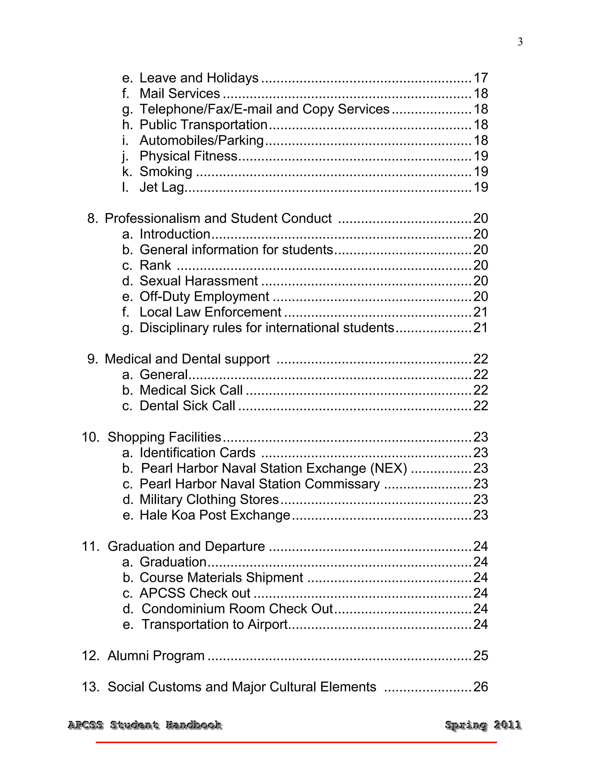 3


          e.   Leave and Holidays ....................................................... 17
          f.   Mail Services ................................................................. 18
          g.   Telephone/Fax/E-mail and Copy Services ..................... 18
          h.   Public Transportation ..................................................... 18
          i.   Automobiles/Parking ...................................................... 18
          j.   Physical Fitness............................................................. 19
          k.   Smoking ........................................................................ 19
          l.   Jet Lag........................................................................... 19

  8. Professionalism and Student Conduct ................................... 20
        a. Introduction .................................................................... 20
        b. General information for students .................................... 20
        c. Rank ............................................................................. 20
        d. Sexual Harassment ....................................................... 20
        e. Off-Duty Employment .................................................... 20
        f. Local Law Enforcement ................................................. 21
        g. Disciplinary rules for international students .................... 21

  9. Medical and Dental support ................................................... 22
       a. General.......................................................................... 22
       b. Medical Sick Call ........................................................... 22
       c. Dental Sick Call ............................................................. 22

 10. Shopping Facilities ................................................................. 23
       a. Identification Cards ....................................................... 23
       b. Pearl Harbor Naval Station Exchange (NEX) ................ 23
       c. Pearl Harbor Naval Station Commissary ....................... 23
       d. Military Clothing Stores .................................................. 23
       e. Hale Koa Post Exchange ............................................... 23

 11. Graduation and Departure ..................................................... 24
       a. Graduation ..................................................................... 24
       b. Course Materials Shipment ........................................... 24
       c. APCSS Check out ......................................................... 24
       d. Condominium Room Check Out .................................... 24
       e. Transportation to Airport................................................ 24

 12. Alumni Program ..................................................................... 25

 13. Social Customs and Major Cultural Elements ....................... 26

APCSS Student Handbook
APCSS Student Handbook                                                                   Spring 2011
                                                                                         Spring 2011
 