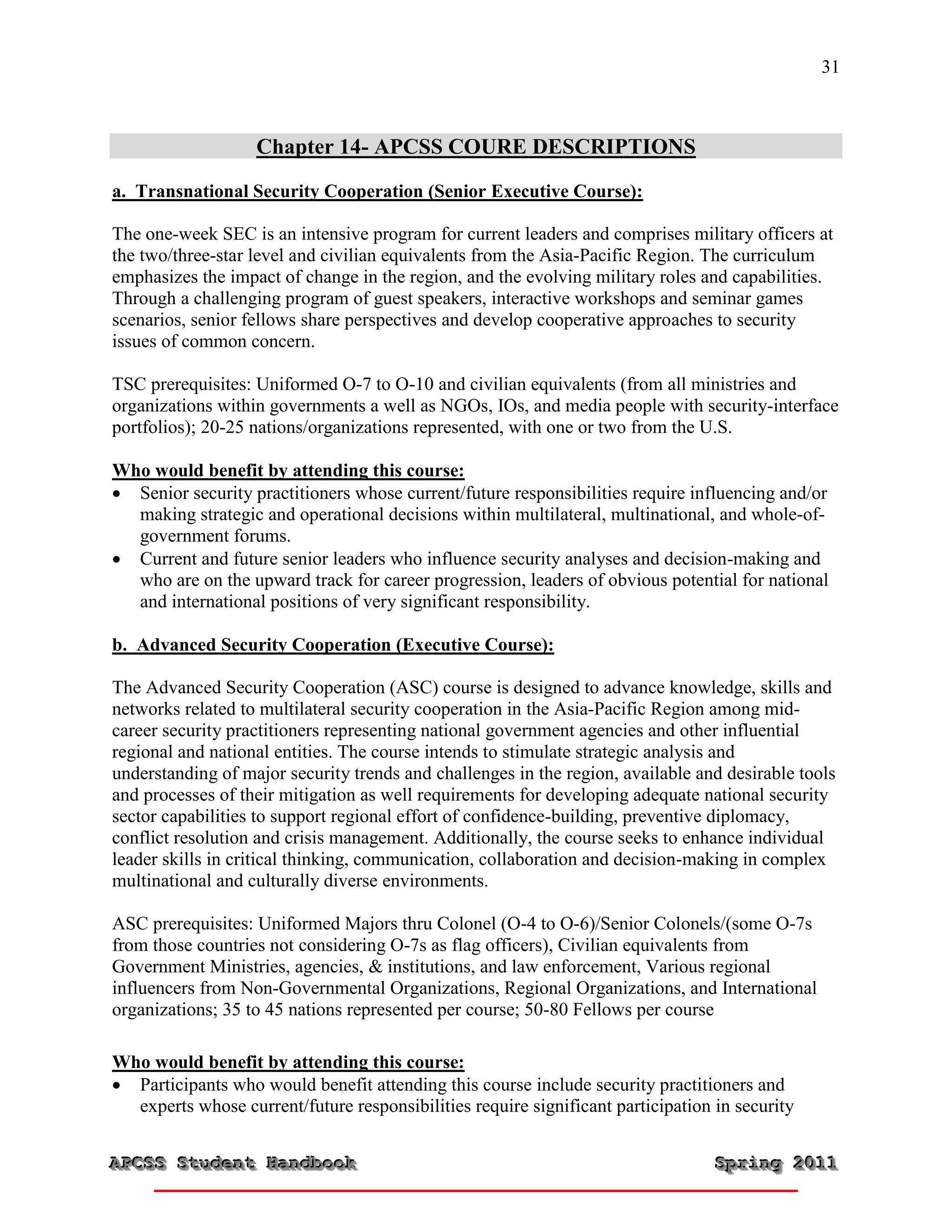 31



                   Chapter 14- APCSS COURE DESCRIPTIONS
a. Transnational Security Cooperation (Senior Executive Course):

The one-week SEC is an intensive program for current leaders and comprises military officers at
the two/three-star level and civilian equivalents from the Asia-Pacific Region. The curriculum
emphasizes the impact of change in the region, and the evolving military roles and capabilities.
Through a challenging program of guest speakers, interactive workshops and seminar games
scenarios, senior fellows share perspectives and develop cooperative approaches to security
issues of common concern.

TSC prerequisites: Uniformed O-7 to O-10 and civilian equivalents (from all ministries and
organizations within governments a well as NGOs, IOs, and media people with security-interface
portfolios); 20-25 nations/organizations represented, with one or two from the U.S.

Who would benefit by attending this course:
 Senior security practitioners whose current/future responsibilities require influencing and/or
  making strategic and operational decisions within multilateral, multinational, and whole-of-
  government forums.
 Current and future senior leaders who influence security analyses and decision-making and
  who are on the upward track for career progression, leaders of obvious potential for national
  and international positions of very significant responsibility.

b. Advanced Security Cooperation (Executive Course):

The Advanced Security Cooperation (ASC) course is designed to advance knowledge, skills and
networks related to multilateral security cooperation in the Asia-Pacific Region among mid-
career security practitioners representing national government agencies and other influential
regional and national entities. The course intends to stimulate strategic analysis and
understanding of major security trends and challenges in the region, available and desirable tools
and processes of their mitigation as well requirements for developing adequate national security
sector capabilities to support regional effort of confidence-building, preventive diplomacy,
conflict resolution and crisis management. Additionally, the course seeks to enhance individual
leader skills in critical thinking, communication, collaboration and decision-making in complex
multinational and culturally diverse environments.

ASC prerequisites: Uniformed Majors thru Colonel (O-4 to O-6)/Senior Colonels/(some O-7s
from those countries not considering O-7s as flag officers), Civilian equivalents from
Government Ministries, agencies, & institutions, and law enforcement, Various regional
influencers from Non-Governmental Organizations, Regional Organizations, and International
organizations; 35 to 45 nations represented per course; 50-80 Fellows per course

Who would benefit by attending this course:
 Participants who would benefit attending this course include security practitioners and
  experts whose current/future responsibilities require significant participation in security

APCSS Student Handbook
APCSS Student Handbook                                                            Spring 2011
                                                                                  Spring 2011
 