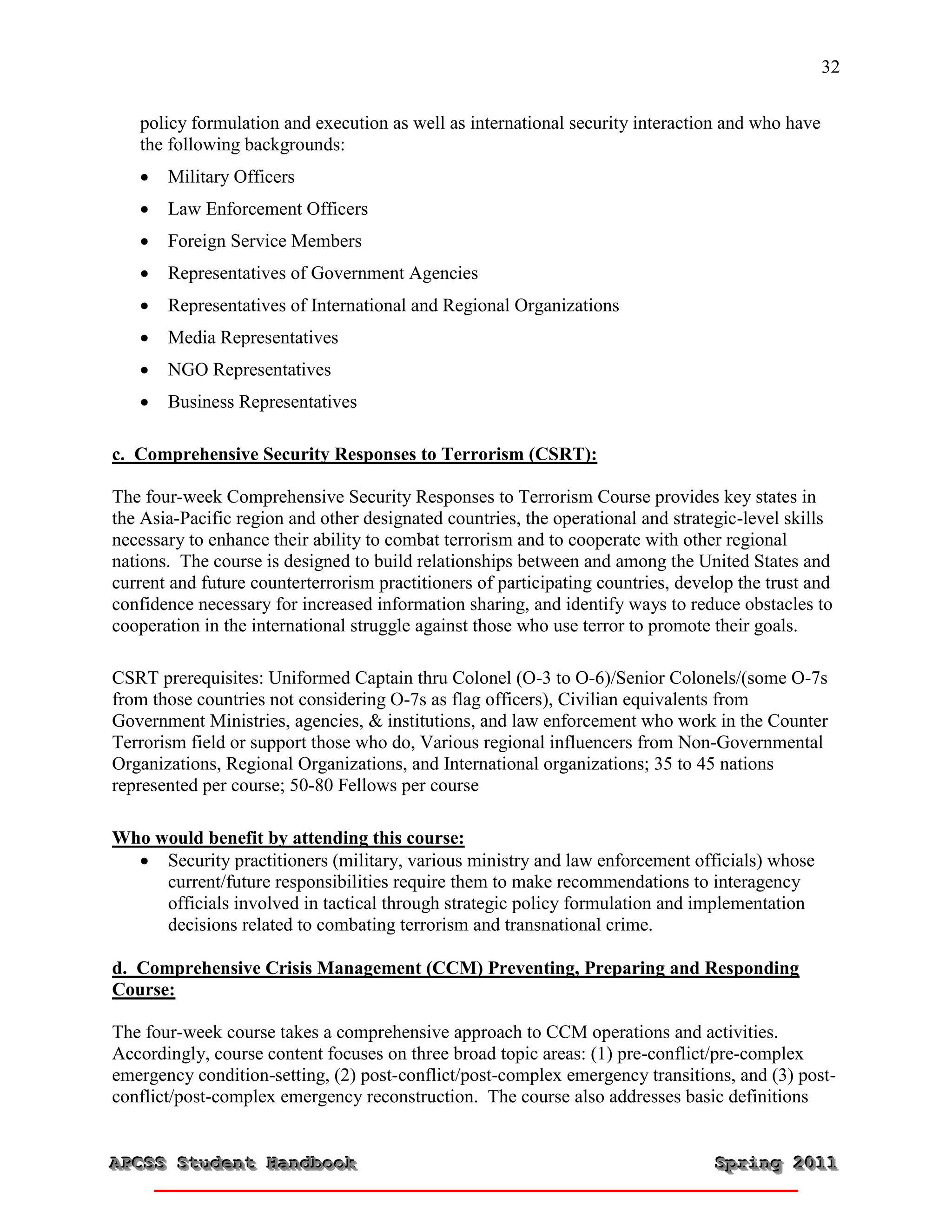 32


   policy formulation and execution as well as international security interaction and who have
   the following backgrounds:
      Military Officers
      Law Enforcement Officers
      Foreign Service Members
      Representatives of Government Agencies
      Representatives of International and Regional Organizations
      Media Representatives
      NGO Representatives
      Business Representatives

c. Comprehensive Security Responses to Terrorism (CSRT):

The four-week Comprehensive Security Responses to Terrorism Course provides key states in
the Asia-Pacific region and other designated countries, the operational and strategic-level skills
necessary to enhance their ability to combat terrorism and to cooperate with other regional
nations. The course is designed to build relationships between and among the United States and
current and future counterterrorism practitioners of participating countries, develop the trust and
confidence necessary for increased information sharing, and identify ways to reduce obstacles to
cooperation in the international struggle against those who use terror to promote their goals.

CSRT prerequisites: Uniformed Captain thru Colonel (O-3 to O-6)/Senior Colonels/(some O-7s
from those countries not considering O-7s as flag officers), Civilian equivalents from
Government Ministries, agencies, & institutions, and law enforcement who work in the Counter
Terrorism field or support those who do, Various regional influencers from Non-Governmental
Organizations, Regional Organizations, and International organizations; 35 to 45 nations
represented per course; 50-80 Fellows per course

Who would benefit by attending this course:
   Security practitioners (military, various ministry and law enforcement officials) whose
     current/future responsibilities require them to make recommendations to interagency
     officials involved in tactical through strategic policy formulation and implementation
     decisions related to combating terrorism and transnational crime.

d. Comprehensive Crisis Management (CCM) Preventing, Preparing and Responding
Course:

The four-week course takes a comprehensive approach to CCM operations and activities.
Accordingly, course content focuses on three broad topic areas: (1) pre-conflict/pre-complex
emergency condition-setting, (2) post-conflict/post-complex emergency transitions, and (3) post-
conflict/post-complex emergency reconstruction. The course also addresses basic definitions


APCSS Student Handbook
APCSS Student Handbook                                                            Spring 2011
                                                                                  Spring 2011
 