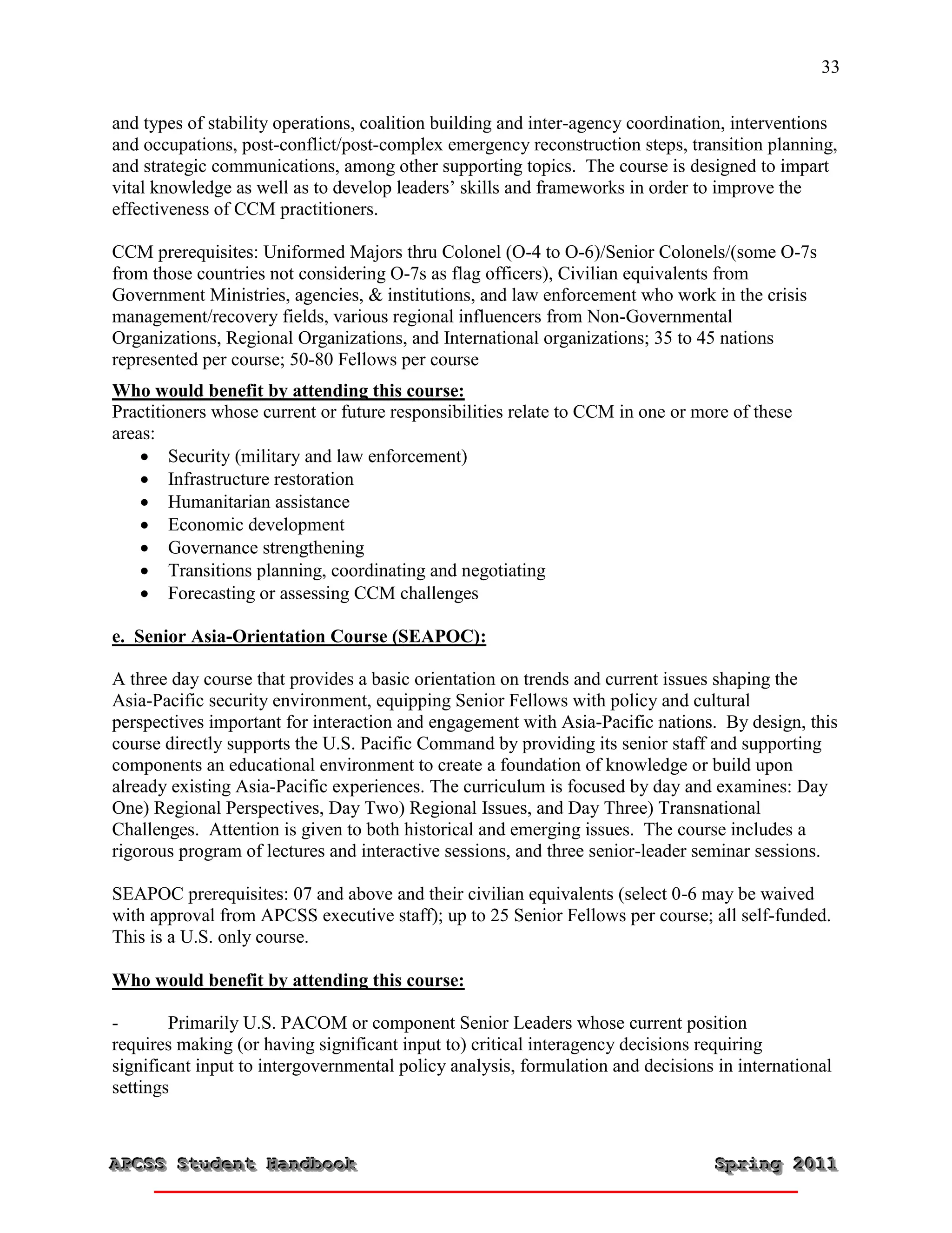 33


and types of stability operations, coalition building and inter-agency coordination, interventions
and occupations, post-conflict/post-complex emergency reconstruction steps, transition planning,
and strategic communications, among other supporting topics. The course is designed to impart
vital knowledge as well as to develop leaders’ skills and frameworks in order to improve the
effectiveness of CCM practitioners.

CCM prerequisites: Uniformed Majors thru Colonel (O-4 to O-6)/Senior Colonels/(some O-7s
from those countries not considering O-7s as flag officers), Civilian equivalents from
Government Ministries, agencies, & institutions, and law enforcement who work in the crisis
management/recovery fields, various regional influencers from Non-Governmental
Organizations, Regional Organizations, and International organizations; 35 to 45 nations
represented per course; 50-80 Fellows per course
Who would benefit by attending this course:
Practitioners whose current or future responsibilities relate to CCM in one or more of these
areas:
     Security (military and law enforcement)
     Infrastructure restoration
     Humanitarian assistance
     Economic development
     Governance strengthening
     Transitions planning, coordinating and negotiating
     Forecasting or assessing CCM challenges

e. Senior Asia-Orientation Course (SEAPOC):

A three day course that provides a basic orientation on trends and current issues shaping the
Asia-Pacific security environment, equipping Senior Fellows with policy and cultural
perspectives important for interaction and engagement with Asia-Pacific nations. By design, this
course directly supports the U.S. Pacific Command by providing its senior staff and supporting
components an educational environment to create a foundation of knowledge or build upon
already existing Asia-Pacific experiences. The curriculum is focused by day and examines: Day
One) Regional Perspectives, Day Two) Regional Issues, and Day Three) Transnational
Challenges. Attention is given to both historical and emerging issues. The course includes a
rigorous program of lectures and interactive sessions, and three senior-leader seminar sessions.

SEAPOC prerequisites: 07 and above and their civilian equivalents (select 0-6 may be waived
with approval from APCSS executive staff); up to 25 Senior Fellows per course; all self-funded.
This is a U.S. only course.

Who would benefit by attending this course:

-       Primarily U.S. PACOM or component Senior Leaders whose current position
requires making (or having significant input to) critical interagency decisions requiring
significant input to intergovernmental policy analysis, formulation and decisions in international
settings



APCSS Student Handbook
APCSS Student Handbook                                                           Spring 2011
                                                                                 Spring 2011
 