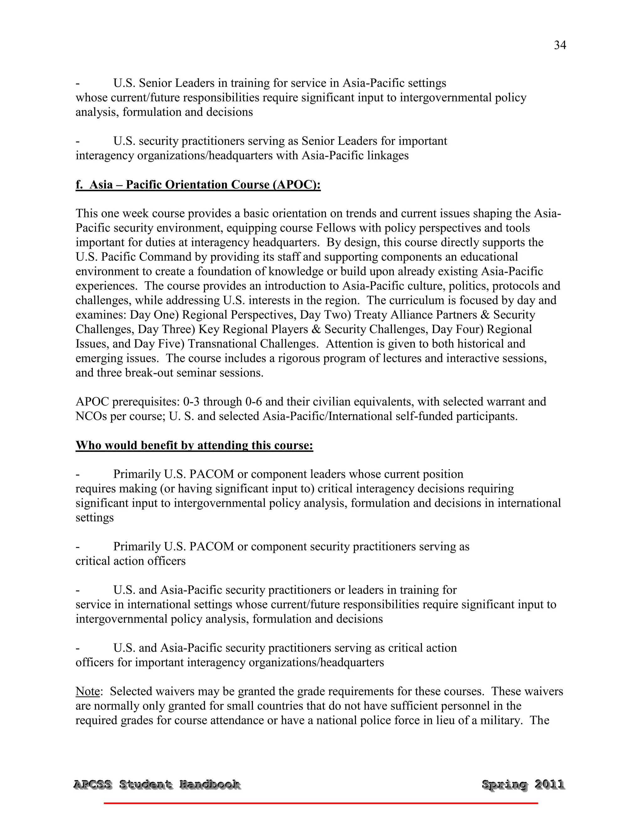 34


-      U.S. Senior Leaders in training for service in Asia-Pacific settings
whose current/future responsibilities require significant input to intergovernmental policy
analysis, formulation and decisions

-       U.S. security practitioners serving as Senior Leaders for important
interagency organizations/headquarters with Asia-Pacific linkages

f. Asia – Pacific Orientation Course (APOC):

This one week course provides a basic orientation on trends and current issues shaping the Asia-
Pacific security environment, equipping course Fellows with policy perspectives and tools
important for duties at interagency headquarters. By design, this course directly supports the
U.S. Pacific Command by providing its staff and supporting components an educational
environment to create a foundation of knowledge or build upon already existing Asia-Pacific
experiences. The course provides an introduction to Asia-Pacific culture, politics, protocols and
challenges, while addressing U.S. interests in the region. The curriculum is focused by day and
examines: Day One) Regional Perspectives, Day Two) Treaty Alliance Partners & Security
Challenges, Day Three) Key Regional Players & Security Challenges, Day Four) Regional
Issues, and Day Five) Transnational Challenges. Attention is given to both historical and
emerging issues. The course includes a rigorous program of lectures and interactive sessions,
and three break-out seminar sessions.

APOC prerequisites: 0-3 through 0-6 and their civilian equivalents, with selected warrant and
NCOs per course; U. S. and selected Asia-Pacific/International self-funded participants.

Who would benefit by attending this course:

-       Primarily U.S. PACOM or component leaders whose current position
requires making (or having significant input to) critical interagency decisions requiring
significant input to intergovernmental policy analysis, formulation and decisions in international
settings

-        Primarily U.S. PACOM or component security practitioners serving as
critical action officers

-       U.S. and Asia-Pacific security practitioners or leaders in training for
service in international settings whose current/future responsibilities require significant input to
intergovernmental policy analysis, formulation and decisions

-       U.S. and Asia-Pacific security practitioners serving as critical action
officers for important interagency organizations/headquarters

Note: Selected waivers may be granted the grade requirements for these courses. These waivers
are normally only granted for small countries that do not have sufficient personnel in the
required grades for course attendance or have a national police force in lieu of a military. The




APCSS Student Handbook
APCSS Student Handbook                                                              Spring 2011
                                                                                    Spring 2011
 