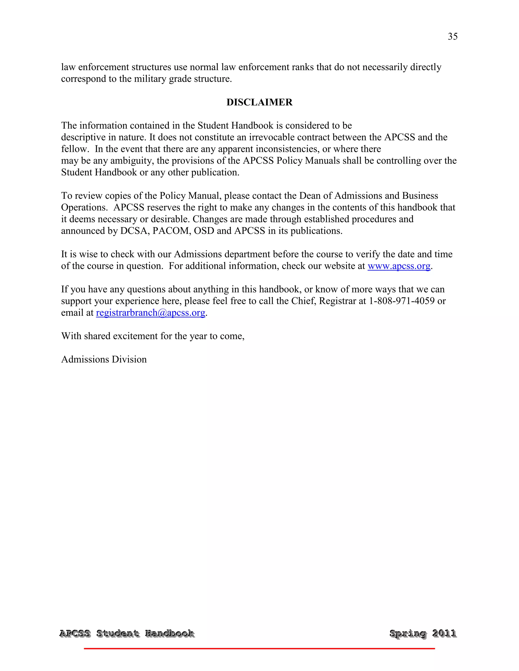 35


law enforcement structures use normal law enforcement ranks that do not necessarily directly
correspond to the military grade structure.

                                         DISCLAIMER

The information contained in the Student Handbook is considered to be
descriptive in nature. It does not constitute an irrevocable contract between the APCSS and the
fellow. In the event that there are any apparent inconsistencies, or where there
may be any ambiguity, the provisions of the APCSS Policy Manuals shall be controlling over the
Student Handbook or any other publication.

To review copies of the Policy Manual, please contact the Dean of Admissions and Business
Operations. APCSS reserves the right to make any changes in the contents of this handbook that
it deems necessary or desirable. Changes are made through established procedures and
announced by DCSA, PACOM, OSD and APCSS in its publications.

It is wise to check with our Admissions department before the course to verify the date and time
of the course in question. For additional information, check our website at www.apcss.org.

If you have any questions about anything in this handbook, or know of more ways that we can
support your experience here, please feel free to call the Chief, Registrar at 1-808-971-4059 or
email at registrarbranch@apcss.org.

With shared excitement for the year to come,

Admissions Division




APCSS Student Handbook
APCSS Student Handbook                                                           Spring 2011
                                                                                 Spring 2011
 