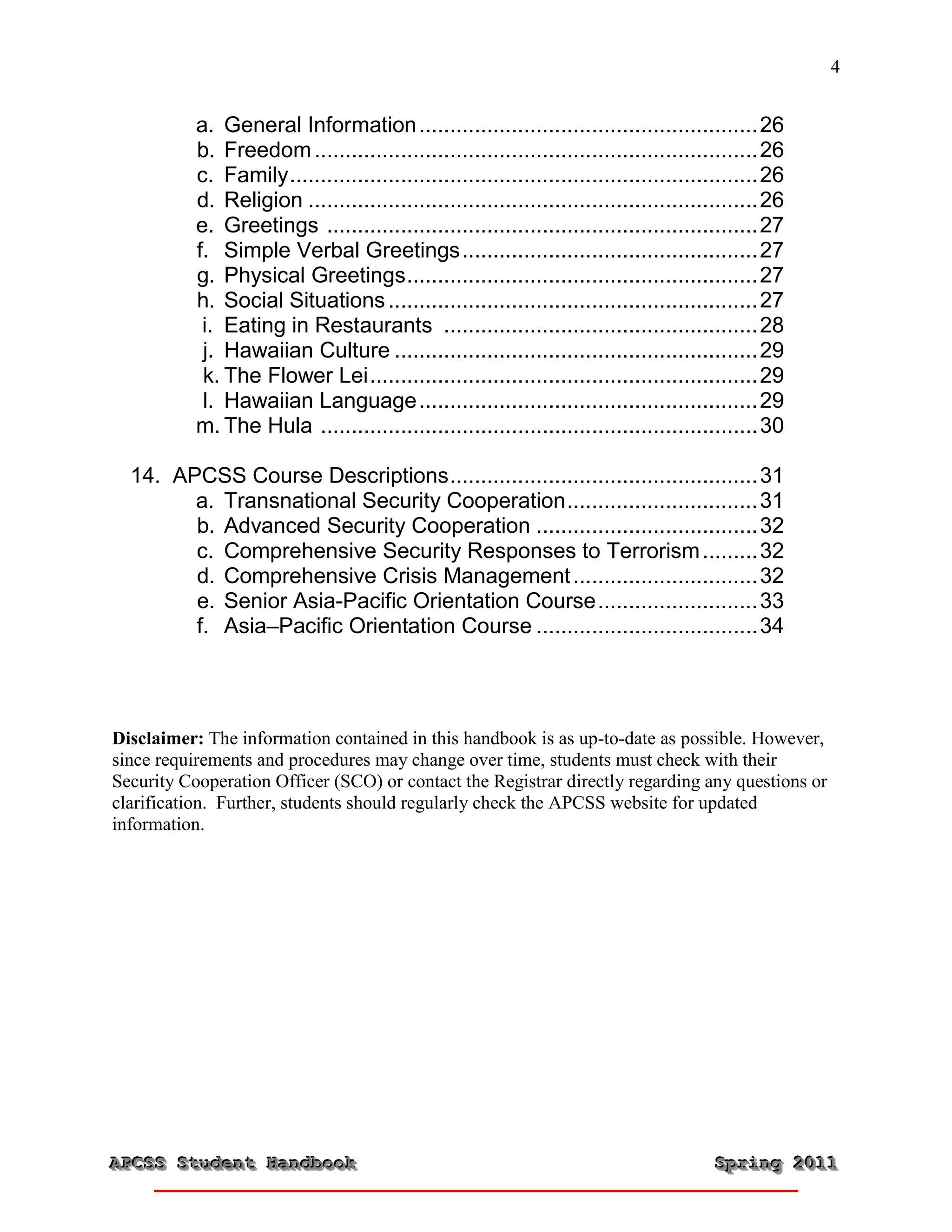 4


           a. General Information ....................................................... 26
           b. Freedom ........................................................................ 26
           c. Family ............................................................................ 26
           d. Religion ......................................................................... 26
           e. Greetings ...................................................................... 27
           f. Simple Verbal Greetings ................................................ 27
           g. Physical Greetings ......................................................... 27
           h. Social Situations ............................................................ 27
            i. Eating in Restaurants ................................................... 28
            j. Hawaiian Culture ........................................................... 29
            k. The Flower Lei ............................................................... 29
            l. Hawaiian Language ....................................................... 29
           m. The Hula ....................................................................... 30

  14. APCSS Course Descriptions .................................................. 31
        a. Transnational Security Cooperation ............................... 31
        b. Advanced Security Cooperation .................................... 32
        c. Comprehensive Security Responses to Terrorism ......... 32
        d. Comprehensive Crisis Management .............................. 32
        e. Senior Asia-Pacific Orientation Course .......................... 33
        f. Asia–Pacific Orientation Course .................................... 34




Disclaimer: The information contained in this handbook is as up-to-date as possible. However,
since requirements and procedures may change over time, students must check with their
Security Cooperation Officer (SCO) or contact the Registrar directly regarding any questions or
clarification. Further, students should regularly check the APCSS website for updated
information.




APCSS Student Handbook
APCSS Student Handbook                                                                   Spring 2011
                                                                                         Spring 2011
 