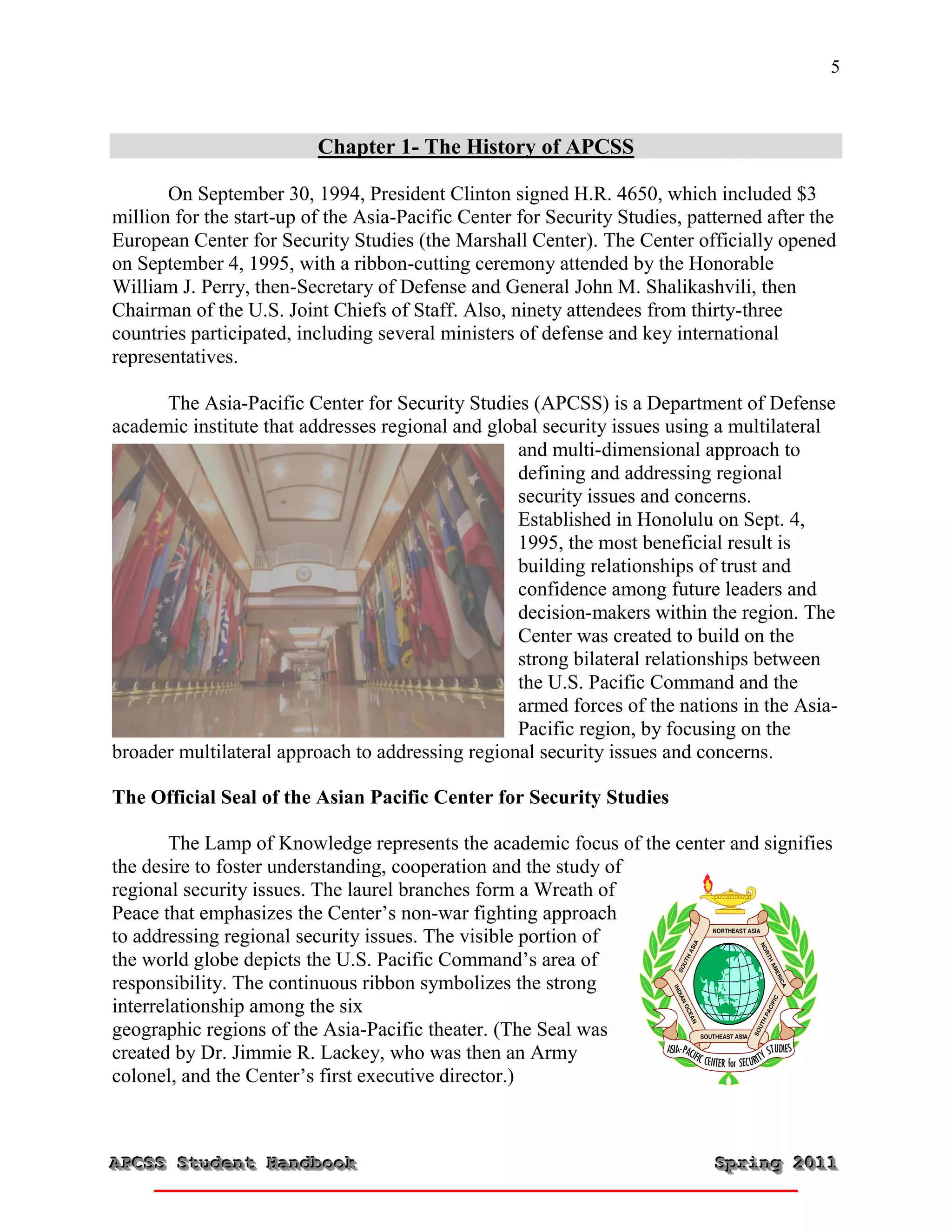 5



                          Chapter 1- The History of APCSS

       On September 30, 1994, President Clinton signed H.R. 4650, which included $3
million for the start-up of the Asia-Pacific Center for Security Studies, patterned after the
European Center for Security Studies (the Marshall Center). The Center officially opened
on September 4, 1995, with a ribbon-cutting ceremony attended by the Honorable
William J. Perry, then-Secretary of Defense and General John M. Shalikashvili, then
Chairman of the U.S. Joint Chiefs of Staff. Also, ninety attendees from thirty-three
countries participated, including several ministers of defense and key international
representatives.

      The Asia-Pacific Center for Security Studies (APCSS) is a Department of Defense
academic institute that addresses regional and global security issues using a multilateral
                                                   and multi-dimensional approach to
                                                   defining and addressing regional
                                                   security issues and concerns.
                                                   Established in Honolulu on Sept. 4,
                                                   1995, the most beneficial result is
                                                   building relationships of trust and
                                                   confidence among future leaders and
                                                   decision-makers within the region. The
                                                   Center was created to build on the
                                                   strong bilateral relationships between
                                                   the U.S. Pacific Command and the
                                                   armed forces of the nations in the Asia-
5/2/2010                                           Pacific region, by focusing on the
broader multilateral approach to addressing regional security issues and concerns.

The Official Seal of the Asian Pacific Center for Security Studies

        The Lamp of Knowledge represents the academic focus of the center and signifies
the desire to foster understanding, cooperation and the study of
regional security issues. The laurel branches form a Wreath of
Peace that emphasizes the Center’s non-war fighting approach
to addressing regional security issues. The visible portion of
the world globe depicts the U.S. Pacific Command’s area of
responsibility. The continuous ribbon symbolizes the strong
interrelationship among the six
geographic regions of the Asia-Pacific theater. (The Seal was
created by Dr. Jimmie R. Lackey, who was then an Army
colonel, and the Center’s first executive director.)



APCSS Student Handbook
APCSS Student Handbook                                                       Spring 2011
                                                                             Spring 2011
 