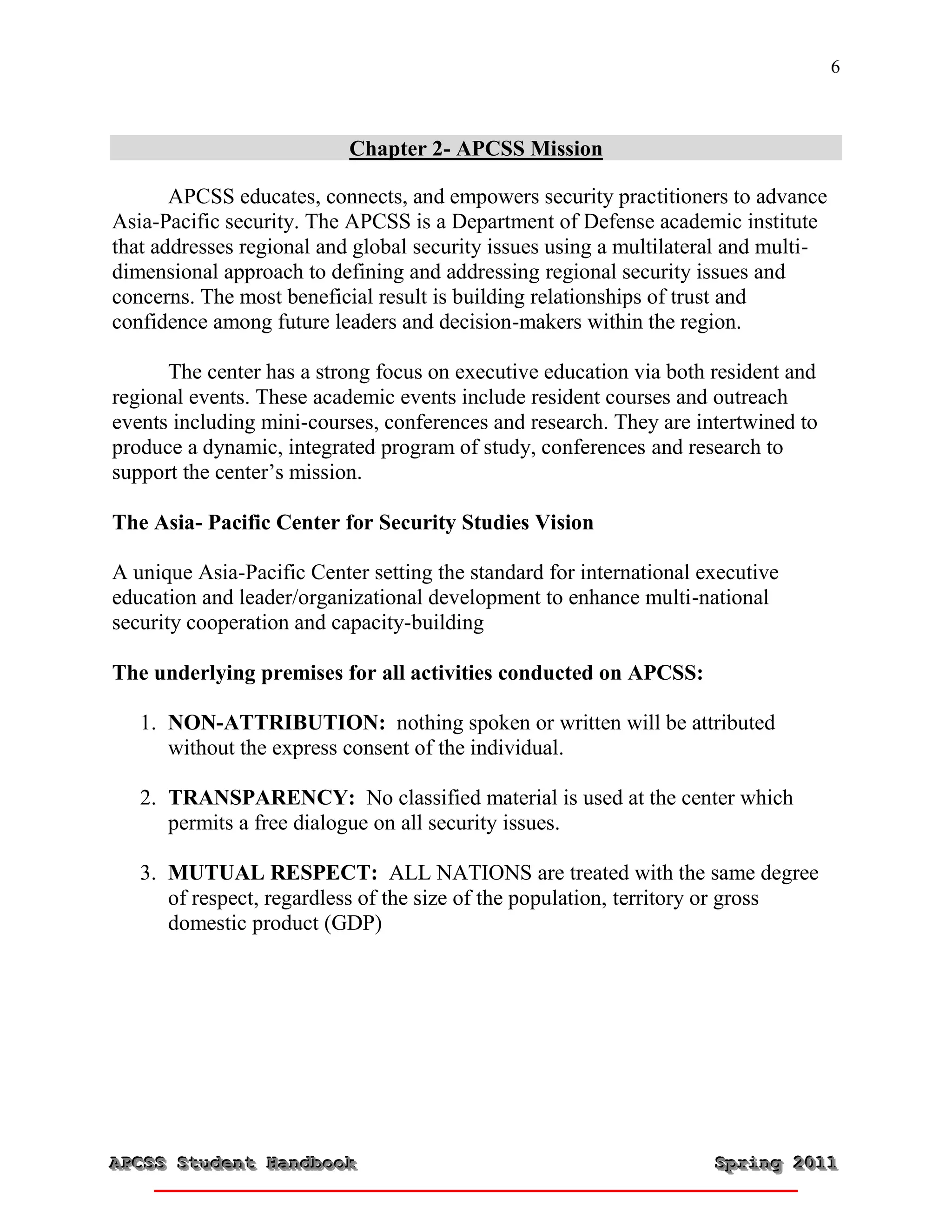 6



                           Chapter 2- APCSS Mission

       APCSS educates, connects, and empowers security practitioners to advance
Asia-Pacific security. The APCSS is a Department of Defense academic institute
that addresses regional and global security issues using a multilateral and multi-
dimensional approach to defining and addressing regional security issues and
concerns. The most beneficial result is building relationships of trust and
confidence among future leaders and decision-makers within the region.

      The center has a strong focus on executive education via both resident and
regional events. These academic events include resident courses and outreach
events including mini-courses, conferences and research. They are intertwined to
produce a dynamic, integrated program of study, conferences and research to
support the center’s mission.

The Asia- Pacific Center for Security Studies Vision

A unique Asia-Pacific Center setting the standard for international executive
education and leader/organizational development to enhance multi-national
security cooperation and capacity-building

The underlying premises for all activities conducted on APCSS:

   1. NON-ATTRIBUTION: nothing spoken or written will be attributed
      without the express consent of the individual.

   2. TRANSPARENCY: No classified material is used at the center which
      permits a free dialogue on all security issues.

   3. MUTUAL RESPECT: ALL NATIONS are treated with the same degree
      of respect, regardless of the size of the population, territory or gross
      domestic product (GDP)




APCSS Student Handbook
APCSS Student Handbook                                               Spring 2011
                                                                     Spring 2011
 