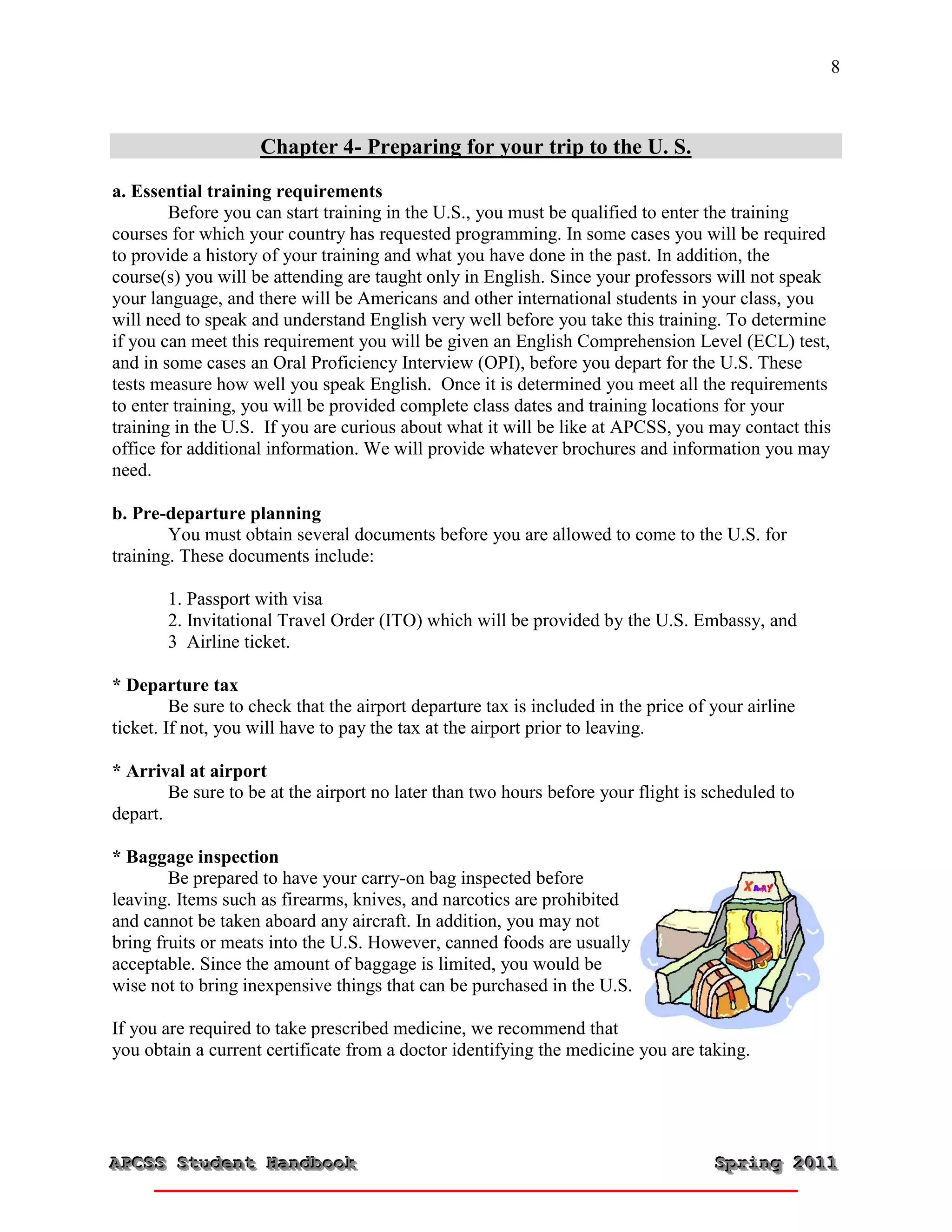 8



                     Chapter 4- Preparing for your trip to the U. S.
a. Essential training requirements
        Before you can start training in the U.S., you must be qualified to enter the training
courses for which your country has requested programming. In some cases you will be required
to provide a history of your training and what you have done in the past. In addition, the
course(s) you will be attending are taught only in English. Since your professors will not speak
your language, and there will be Americans and other international students in your class, you
will need to speak and understand English very well before you take this training. To determine
if you can meet this requirement you will be given an English Comprehension Level (ECL) test,
and in some cases an Oral Proficiency Interview (OPI), before you depart for the U.S. These
tests measure how well you speak English. Once it is determined you meet all the requirements
to enter training, you will be provided complete class dates and training locations for your
training in the U.S. If you are curious about what it will be like at APCSS, you may contact this
office for additional information. We will provide whatever brochures and information you may
need.

b. Pre-departure planning
        You must obtain several documents before you are allowed to come to the U.S. for
training. These documents include:

       1. Passport with visa
       2. Invitational Travel Order (ITO) which will be provided by the U.S. Embassy, and
       3 Airline ticket.

* Departure tax
         Be sure to check that the airport departure tax is included in the price of your airline
ticket. If not, you will have to pay the tax at the airport prior to leaving.

* Arrival at airport
        Be sure to be at the airport no later than two hours before your flight is scheduled to
depart.

* Baggage inspection
        Be prepared to have your carry-on bag inspected before
leaving. Items such as firearms, knives, and narcotics are prohibited
and cannot be taken aboard any aircraft. In addition, you may not
bring fruits or meats into the U.S. However, canned foods are usually
acceptable. Since the amount of baggage is limited, you would be
wise not to bring inexpensive things that can be purchased in the U.S.

If you are required to take prescribed medicine, we recommend that
you obtain a current certificate from a doctor identifying the medicine you are taking.




APCSS Student Handbook
APCSS Student Handbook                                                               Spring 2011
                                                                                     Spring 2011
 