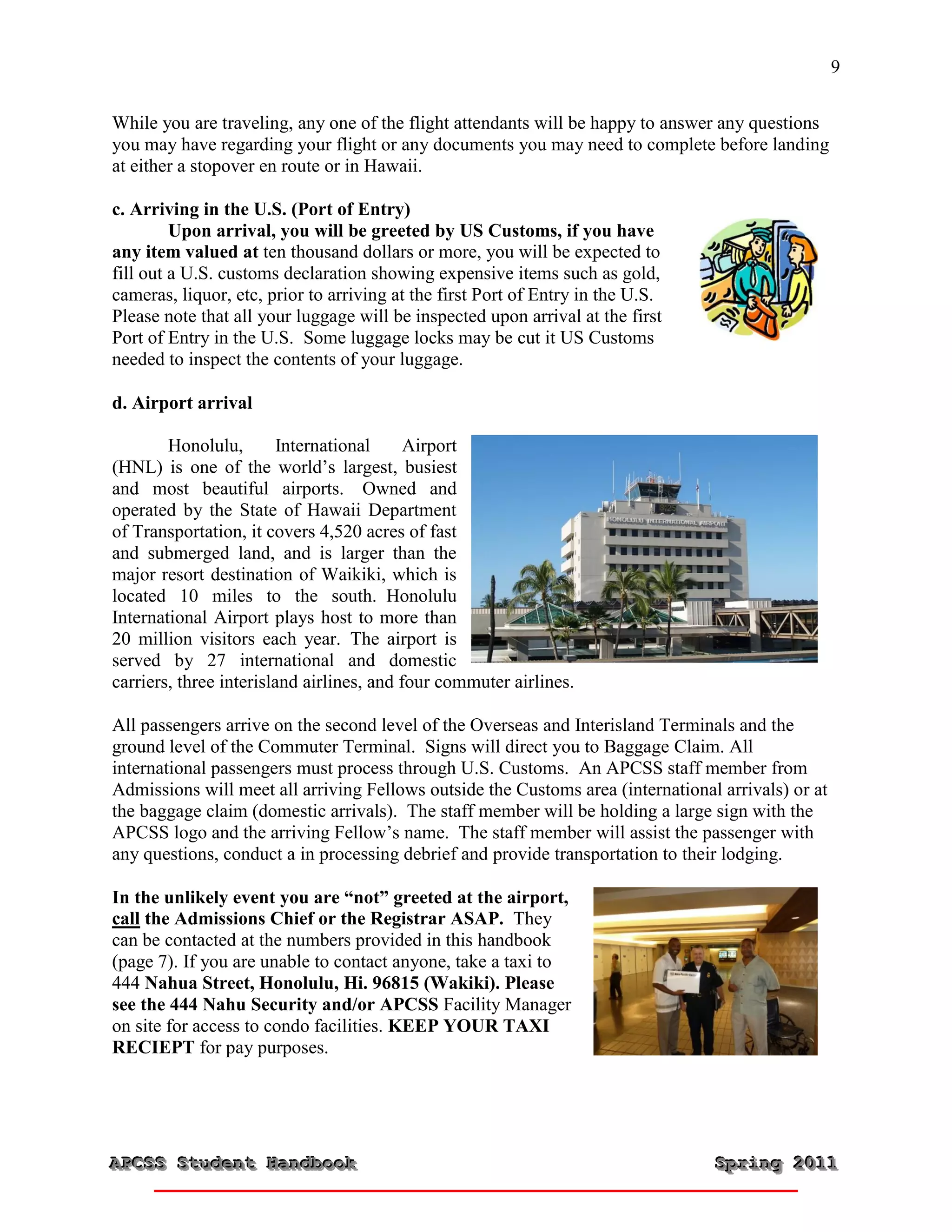 9


While you are traveling, any one of the flight attendants will be happy to answer any questions
you may have regarding your flight or any documents you may need to complete before landing
at either a stopover en route or in Hawaii.

c. Arriving in the U.S. (Port of Entry)
         Upon arrival, you will be greeted by US Customs, if you have
any item valued at ten thousand dollars or more, you will be expected to
fill out a U.S. customs declaration showing expensive items such as gold,
cameras, liquor, etc, prior to arriving at the first Port of Entry in the U.S.
Please note that all your luggage will be inspected upon arrival at the first
Port of Entry in the U.S. Some luggage locks may be cut it US Customs
needed to inspect the contents of your luggage.

d. Airport arrival

        Honolulu,        International     Airport
(HNL) is one of the world’s largest, busiest
and most beautiful airports. Owned and
operated by the State of Hawaii Department
of Transportation, it covers 4,520 acres of fast
and submerged land, and is larger than the
major resort destination of Waikiki, which is
located 10 miles to the south. Honolulu
International Airport plays host to more than
20 million visitors each year. The airport is
served by 27 international and domestic
carriers, three interisland airlines, and four commuter airlines.

All passengers arrive on the second level of the Overseas and Interisland Terminals and the
ground level of the Commuter Terminal. Signs will direct you to Baggage Claim. All
international passengers must process through U.S. Customs. An APCSS staff member from
Admissions will meet all arriving Fellows outside the Customs area (international arrivals) or at
the baggage claim (domestic arrivals). The staff member will be holding a large sign with the
APCSS logo and the arriving Fellow’s name. The staff member will assist the passenger with
any questions, conduct a in processing debrief and provide transportation to their lodging.

In the unlikely event you are “not” greeted at the airport,
call the Admissions Chief or the Registrar ASAP. They
can be contacted at the numbers provided in this handbook
(page 7). If you are unable to contact anyone, take a taxi to
444 Nahua Street, Honolulu, Hi. 96815 (Wakiki). Please
see the 444 Nahu Security and/or APCSS Facility Manager
on site for access to condo facilities. KEEP YOUR TAXI
RECIEPT for pay purposes.




APCSS Student Handbook
APCSS Student Handbook                                                           Spring 2011
                                                                                 Spring 2011
 