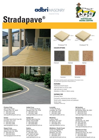 FEATURES
Traditional smooth texture
Attractive bevel on all four sides
Light and easy to install
Available in a 40mm or 50mm variety
Stradapave®
40 Stradapave®
50
COLOUR OPTIONS
Whilst these swatches provide a good indication of the products colour,
you should always sight product samples before use.
300mm 300mm300mm 300mm
40mm 50mm
Oatmeal Salmon
Terracotta
Charcoal
Sunstone
SUITABLE FOR
Driveway Safe∗
Courtyards, entertaining areas and patios
Garden paths, stepping stones and walkways
Garden steps
*Stradapave
®
50mm only
Flinders Park
284 Grange Road,
Flinders Park, SA, 5025
P - (08) 8234 7144
F - (08) 8234 9644
www.apcflinderspark.com.au
Gawler
Cnr Main North Rd & Tiver Rd
Evanston, SA, 5116
P - (08) 8522 2522
F - (08) 8522 2488
www.apcgawler.com.au
Gepps Cross
700 Main North Road,
Gepps Cross, SA, 5094
P - (08) 8349 5311
F - (08) 8349 5833
www.apcgeppscross.com.au
Hallett Cove
9-11 Commercial Road,
Sheidow Park, SA, 5158
P - (08) 8381 9142
F - (08) 8381 7666
www.apchalletcove.com.au
Holden Hill
602-604 North East Rd
Holden Hill SA 5088
P - (08) 8369 0200
F - (08) 8266 6855
www.apcholdenhill.com.au
Kadina
86 Port Road,
Kadina, SA, 5554
P - (08) 8821 2077
(A/H: 0400 230 269)
F - (08) 8821 2977
www.apckadina.com.au
Lonsdale
13 Sherriffs Road,
Lonsdale, SA, 5160
P - (08) 8381 2400
F - (08) 8381 2366
www.apclonsdale.com.au
Mt Barker
4 Oborn Road,
Mt Barker, SA, 5251
P - (08) 8391 3467
F - (08) 8398 2518
www.apcmtbarker.com.au
Middleton / South Coast
Corner of Flagstaff Hill
and Goolwa Roads,
Middleton, SA, 5213
P - (08) 8554 1852
F - (08) 8554 1817
www.apcsouthcoast.com.au
Mt Gambier
6 Graham Road,
Mt Gambier West, SA, 5291
P - (08) 8725 6019
F - (08) 8725 3724
www.apcmtgambier.com.au
Streaky Bay
18 Bay Rd,
Streaky Bay, SA, 5680
M - 0427 263 050
P - (08) 8626 7011
F - (08) 8626 7011
www.apcstreakybay.com.au
Westbourne Park
455 Goodwood Rd,
Westbourne Park, SA, 5041
P - (08) 8299 9633
F - (08) 8299 9688
www.apcwestbournepark.com.au
Stradapave®
 