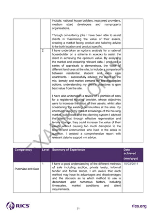 21
include; national house builders, registered providers,
medium sized developers and non-property
organisations.
Through consultancy jobs I have been able to assist
clients in maximising the value of their assets,
creating a market facing product and tailoring advice
to be both location and product specific.
2 I have undertaken an options analysis for a national
housebuilder on a scheme in xxxxxxx to assist the
client in achieving the optimum value. By analysing
the market and preparing relevant data, I produced a
series of appraisals to demonstrate, the value of
different land uses at the site, to include a comparison
between residential, student and extra care
apartments. I successfully advised the client on the
mix, density and market demand for two masterplan
options, understanding my client’s objectives to gain
best value from the site.
I have also undertaken a review of a portfolio of sites
for a registered housing provider, whose objectives
were to increase the value of their assets, whilst also
considering the existing communities at the sites. By
effectively using my market knowledge of the housing
market, build costs and the planning system I advised
the client that through effective regeneration and
tenure change, they could increase the value of their
assets without causing too much disruption to the
tenants and communities who lived in the areas in
question. I created a comprehensive report with
relevant data to support my advice.
Competency Level Summary of Experience Date
achieved
(mm/yyyy)
Purchase and Sale
*Purchase and
sale
1 I have a good understanding of the different methods
of sale including auction, private treaty, informal
tender and formal tender. I am aware that each
method may have its advantages and disadvantages
and the decision as to which method to use is
dependant upon numerous factors, including
timescales, market conditions and client
requirements.
10/03/2014
 