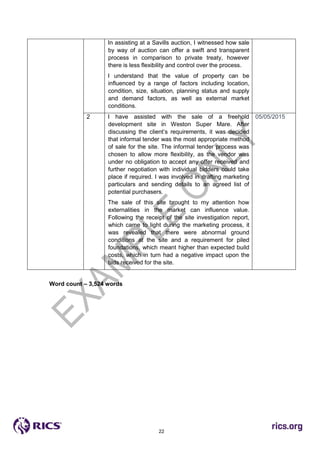 22
In assisting at a Savills auction, I witnessed how sale
by way of auction can offer a swift and transparent
process in comparison to private treaty, however
there is less flexibility and control over the process.
I understand that the value of property can be
influenced by a range of factors including location,
condition, size, situation, planning status and supply
and demand factors, as well as external market
conditions.
2 I have assisted with the sale of a freehold
development site in Weston Super Mare. After
discussing the client’s requirements, it was decided
that informal tender was the most appropriate method
of sale for the site. The informal tender process was
chosen to allow more flexibility, as the vendor was
under no obligation to accept any offer received and
further negotiation with individual bidders could take
place if required. I was involved in drafting marketing
particulars and sending details to an agreed list of
potential purchasers.
The sale of this site brought to my attention how
externalities in the market can influence value.
Following the receipt of the site investigation report,
which came to light during the marketing process, it
was revealed that there were abnormal ground
conditions at the site and a requirement for piled
foundations, which meant higher than expected build
costs, which in turn had a negative impact upon the
bids received for the site.
05/05/2015
Word count – 3,524 words
 
